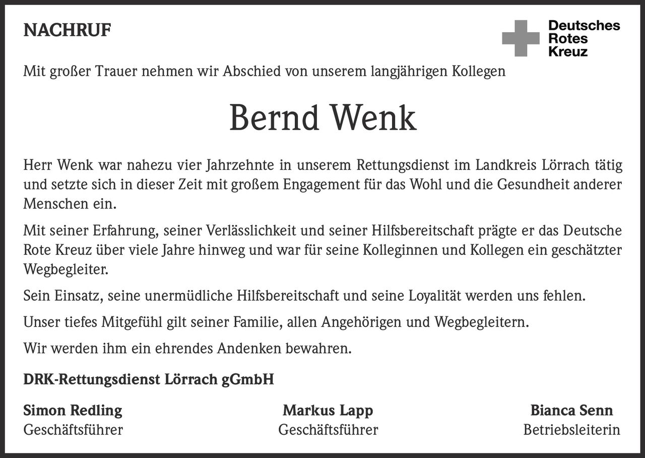 <p>Mit großer Trauer nehmen wir Abschied von unserem langjährigen Kollegen</p>

<p><strong>Bernd Wenk</strong></p>

<p>Herr Wenk war nahezu vier Jahrzehnte in unserem Rettungsdienst im Landkreis Lörrach tätig und setzte sich in dieser Zeit mit großem Engagement für das Wohl und die Gesundheit anderer Menschen ein.</p>

<p>Mit seiner Erfahrung, seiner Verlässlichkeit und seiner Hilfsbereitschaft prägte er das Deutsche Rote Kreuz über viele Jahre hinweg und war für seine Kolleginnen und Kollegen ein geschätzter Wegbegleiter.</p>

<p>Sein Einsatz, seine unermüdliche Hilfsbereitschaft und seine Loyalität werden uns fehlen.</p>

<p>Unser tiefes Mitgefühl gilt seiner Familie, allen Angehörigen und Wegbegleitern.</p>

<p>Wir werden ihm ein ehrendes Andenken bewahren.</p>

<p><strong>DRK-Rettungsdienst Lörrach gGmbH</strong></p>

<p><strong>Simon Redling</strong> <br/>Geschäftsführer</p>

<p><strong>Markus Lapp</strong> <br/>Geschäftsführer</p>

<p><strong>Bianca Senn</strong> <br/>Betriebsleiterin</p>