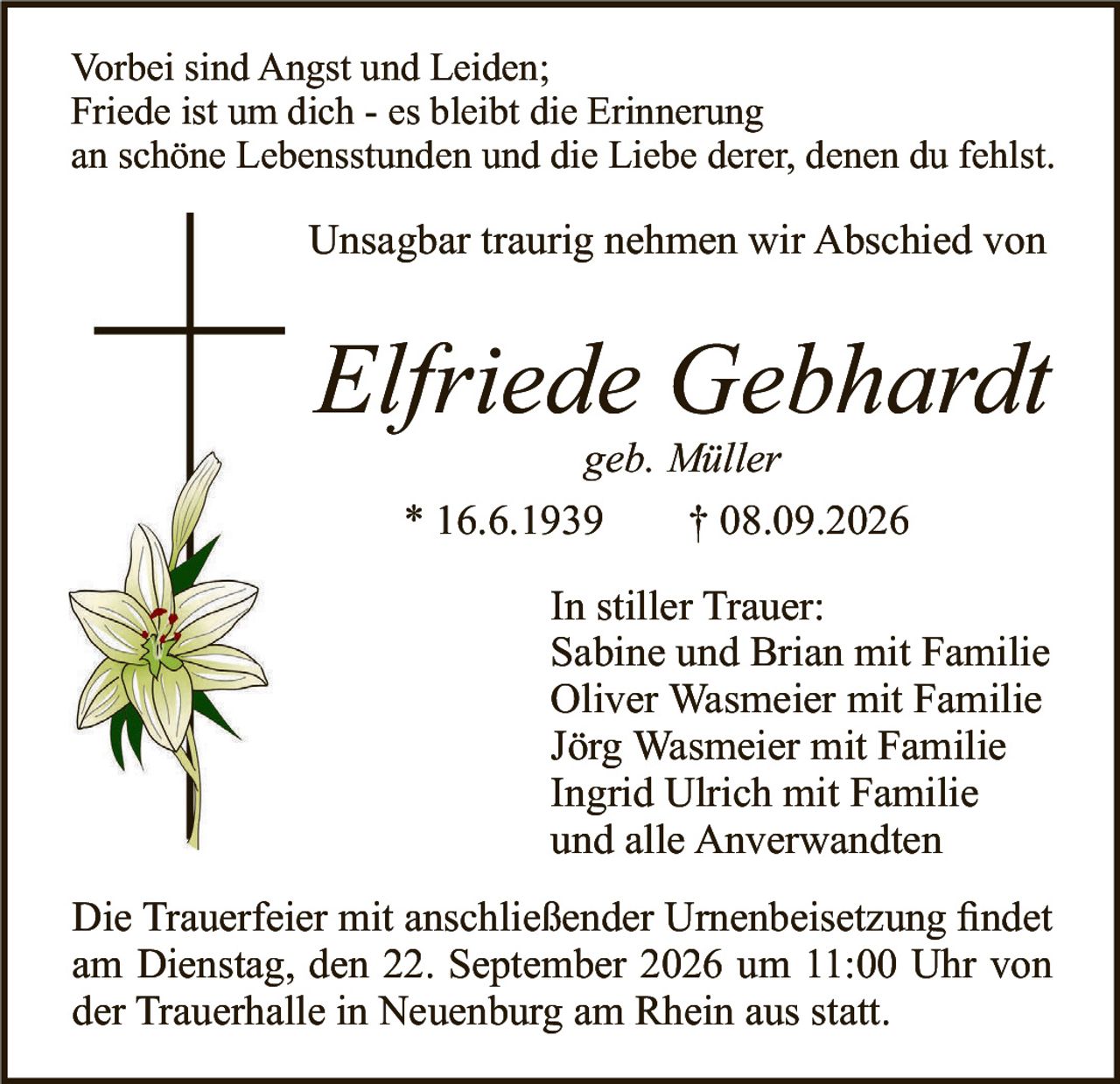 <p><strong>Vorbei sind Angst und Leiden;<br />Friede ist um dich - es bleibt die Erinnerung<br />an schöne Lebensstunden und die Liebe derer, denen du fehlst.</strong></p><p>Unsagbar traurig nehmen wir Abschied von</p><p><i>Elfriede Gebhardt</i><br /><i>geb. Müller</i></p><p>* 16.6.1939      † 08.09.2026</p><p>In stiller Trauer:<br />Sabine und Brian mit Familie<br />Oliver Wasmeier mit Familie<br />Jörg Wasmeier mit Familie<br />Ingrid Ulrich mit Familie<br />und alle Anverwandten</p><p>Die Trauerfeier mit anschließender Urnenbeisetzung findet am Dienstag, den 22. September 2026 um 11:00 Uhr von der Trauerhalle in Neuenburg am Rhein aus statt.</p>
