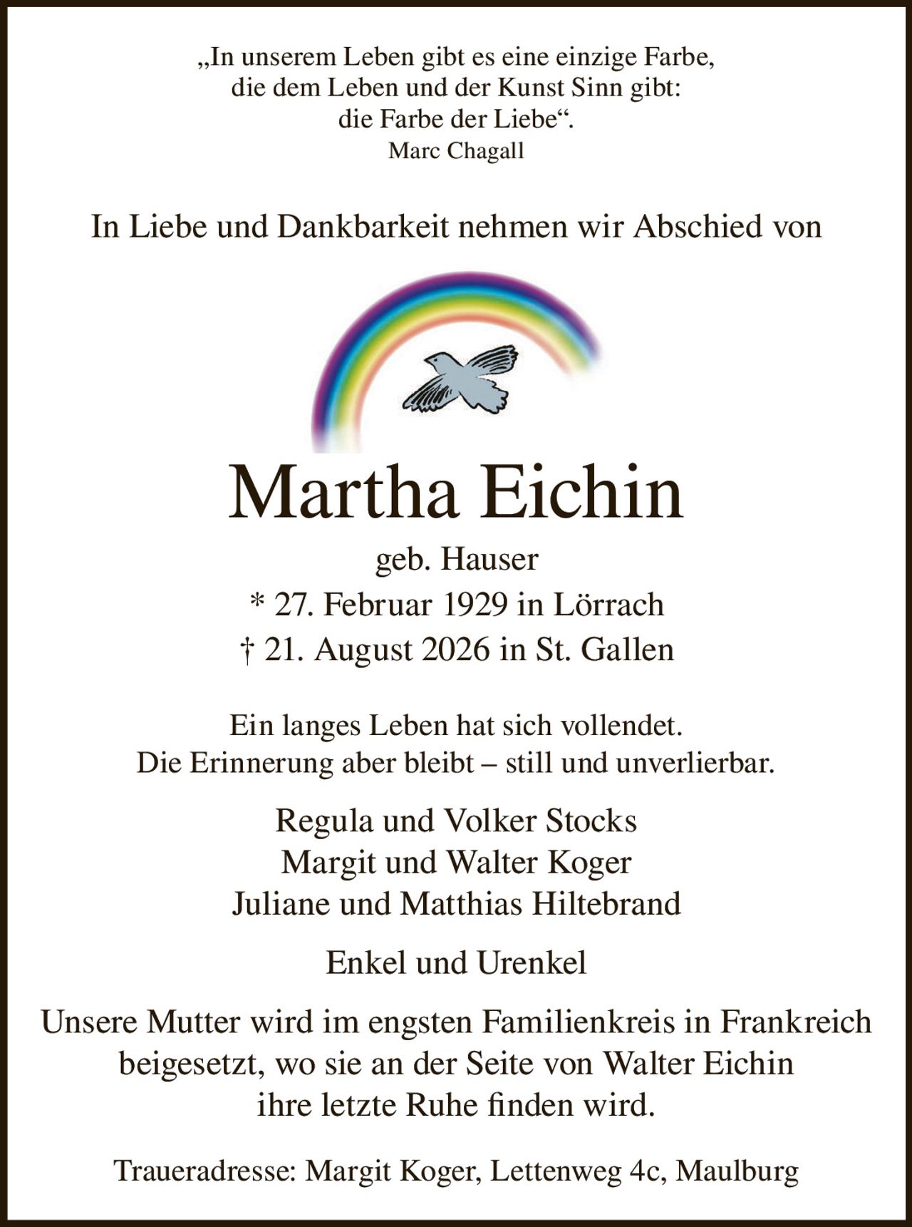 <p>„In unserem Leben gibt es eine einzige Farbe, die dem Leben und der Kunst Sinn gibt: die Farbe der Liebe". Marc Chagall</p>

<p>In Liebe und Dankbarkeit nehmen wir Abschied von</p>

<p><strong>Martha Eichin geb. Hauser</strong><br>
* 27. Februar 1929 in Lörrach<br>
† 21. August 2026 in St. Gallen</p>

<p>Ein langes Leben hat sich vollendet.<br>
Die Erinnerung aber bleibt – still und unverlierbar.</p>

<p>Regula und Volker Stocks<br>
Margit und Walter Koger<br>
Juliane und Matthias Hiltebrand<br>
Enkel und Urenkel</p>

<p>Unsere Mutter wird im engsten Familienkreis in Frankreich beigesetzt, wo sie an der Seite von Walter Eichin ihre letzte Ruhe finden wird.</p>

<p>Traueradresse: Margit Koger, Lettenweg 4c, Maulburg</p>