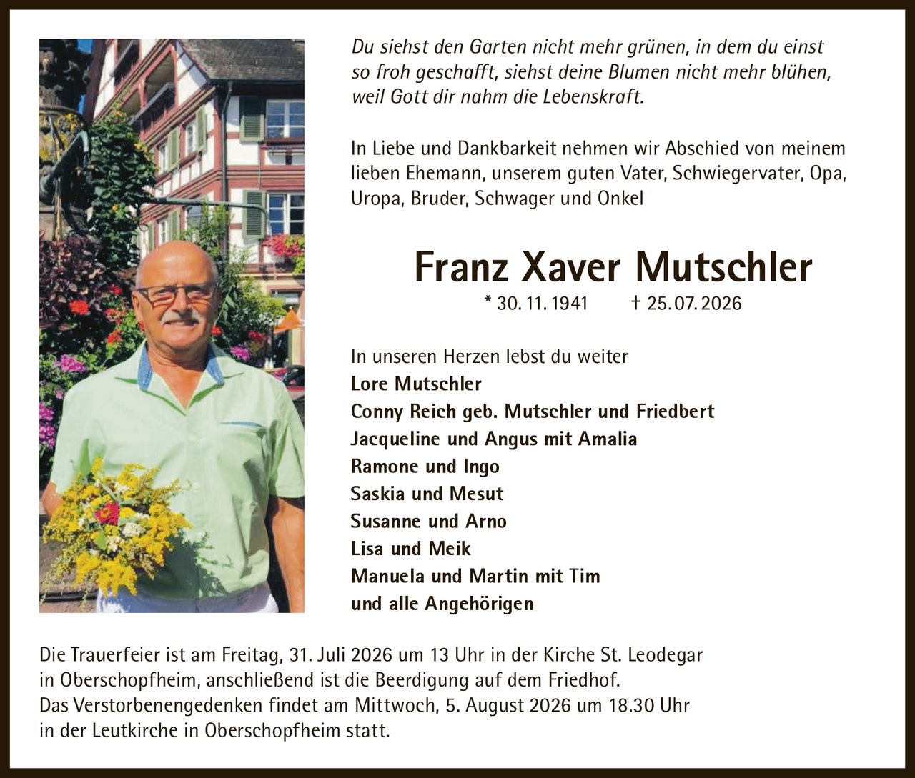 <p><i>Du siehst den Garten nicht mehr grünen, in dem du einst so froh geschafft, siehst deine Blumen nicht mehr blühen, weil Gott dir nahm die Lebenskraft.</i></p>

<p>In Liebe und Dankbarkeit nehmen wir Abschied von meinem lieben Ehemann, unserem guten Vater, Schwiegervater, Opa, Uropa, Bruder, Schwager und Onkel</p>

<p><strong>Franz Xaver Mutschler</strong> * 30. 11. 1941 † 25. 07. 2026</p>

<p>In unseren Herzen lebst du weiter</p>

<p><strong>Lore Mutschler</strong><br>
<strong>Conny Reich geb. Mutschler und Friedbert</strong><br>
<strong>Jacqueline und Angus mit Amalia</strong><br>
<strong>Ramone und Ingo</strong><br>
<strong>Saskia und Mesut</strong><br>
<strong>Susanne und Arno</strong><br>
<strong>Lisa und Meik</strong><br>
<strong>Manuela und Martin mit Tim</strong><br>
und alle Angehörigen</p>

<p>Die Trauerfeier ist am Freitag, 31. Juli 2026 um 13 Uhr in der Kirche St. Leodegar in Oberschopfheim, anschließend ist die Beerdigung auf dem Friedhof.</p>

<p>Das Verstorbenengedenken findet am Mittwoch, 5. August 2026 um 18.30 Uhr in der Leutkirche in Oberschopfheim statt.</p>