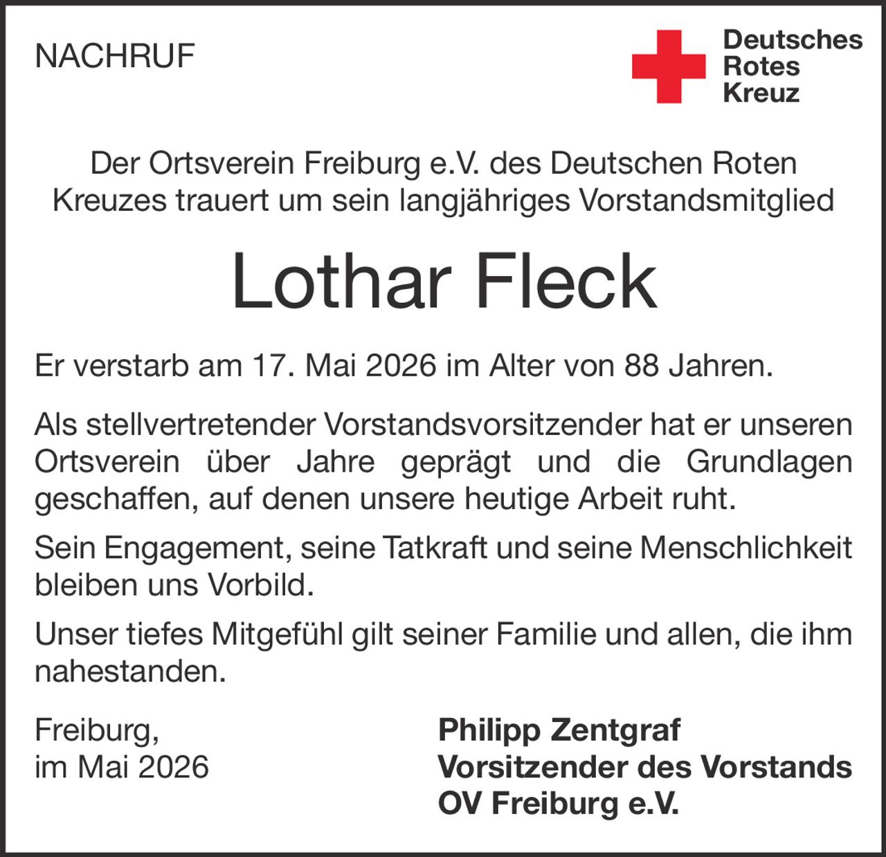 <p>NACHRUF</p><p>Der Ortsverein Freiburg e.V. des Deutschen Roten Kreuzes trauert um sein langjähriges Vorstandsmitglied</p><p><strong>Lothar Fleck</strong></p><p>Er verstarb am 17. Mai 2026 im Alter von 88 Jahren.</p><p>Als stellvertretender Vorstandsvorsitzender hat er unseren Ortsverein über Jahre geprägt und die Grundlagen geschaffen, auf denen unsere heutige Arbeit ruht.</p><p>Sein Engagement, seine Tatkraft und seine Menschlichkeit bleiben uns Vorbild.</p><p>Unser tiefes Mitgefühl gilt seiner Familie und allen, die ihm nahestanden.</p><p>Freiburg, im Mai 2026</p><p><strong>Philipp Zentgraf</strong><br>Vorsitzender des Vorstands<br>OV Freiburg e.V.</p>