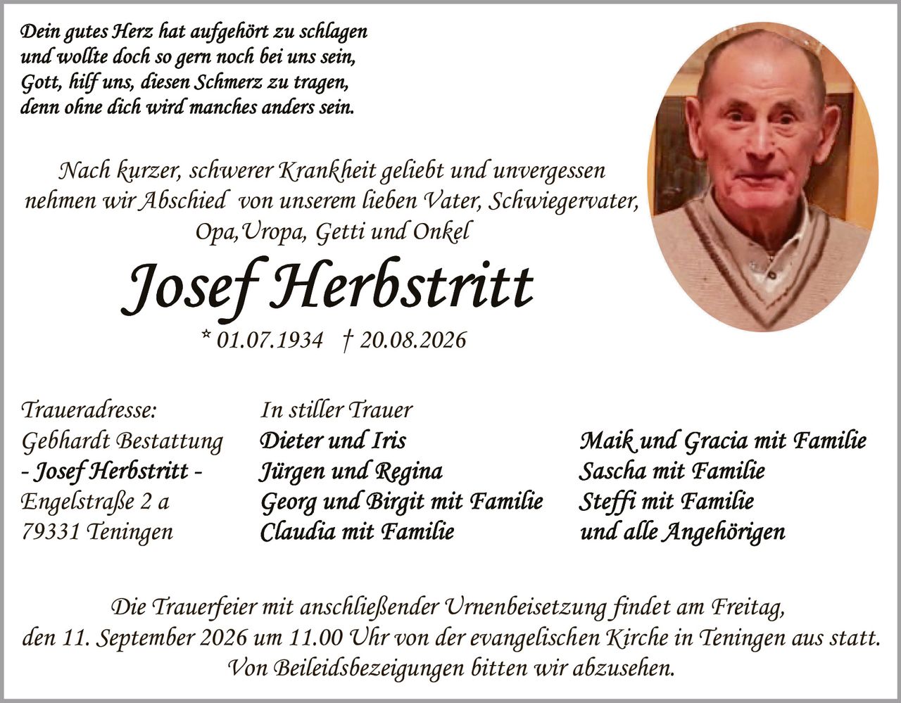 <p><i>Dein gutes Herz hat aufgehört zu schlagen und wollte doch so gern noch bei uns sein, Gott, hilf uns, diesen Schmerz zu tragen, denn ohne dich wird manches anders sein.</i></p>

<p>Nach kurzer, schwerer Krankheit geliebt und unvergessen nehmen wir Abschied von unserem lieben Vater, Schwiegervater, Opa, Uropa, Getti und Onkel</p>

<p><strong>Josef Herbstritt</strong><br/>* 01.07.1934 † 20.08.2026</p>

<p>Traueradresse:<br/>Gebhardt Bestattung<br/>- Josef Herbstritt -<br/>Engelstraße 2 a<br/>79331 Teningen</p>

<p><strong>In stiller Trauer</strong><br/>Dieter und Iris<br/>Jürgen und Regina<br/>Georg und Birgit mit Familie<br/>Claudia mit Familie</p>

<p>Maik und Gracia mit Familie<br/>Sascha mit Familie<br/>Steffi mit Familie<br/>und alle Angehörigen</p>

<p>Die Trauerfeier mit anschließender Urnenbeisetzung findet am Freitag, den 11. September 2026 um 11.00 Uhr von der evangelischen Kirche in Teningen aus statt.<br/>Von Beileidsbezeigungen bitten wir abzusehen.</p>