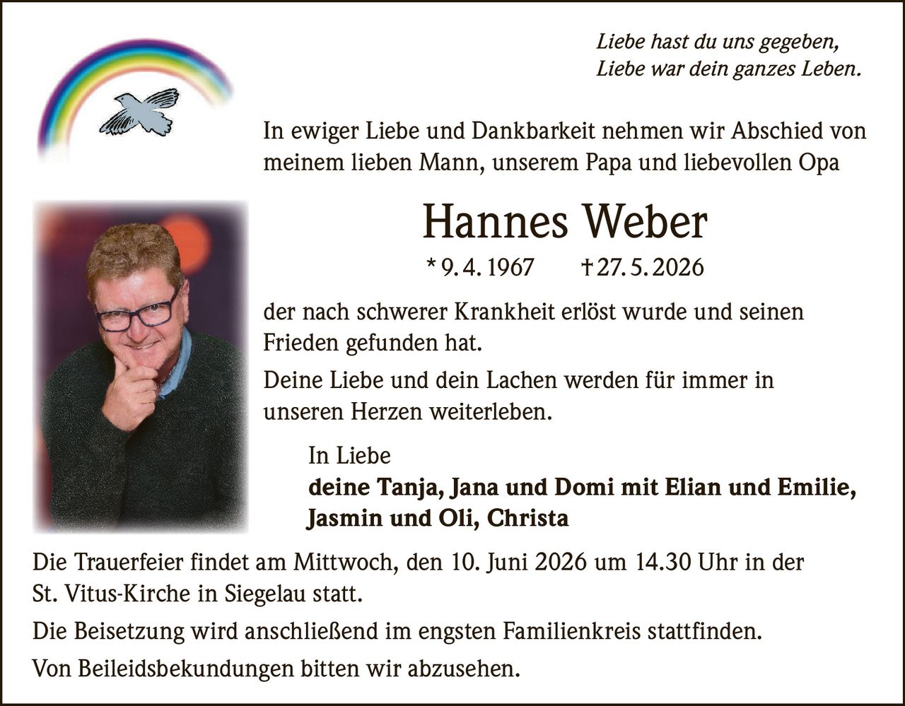 <p><i>Liebe hast du uns gegeben,<br>Liebe war dein ganzes Leben.</i></p>

<p>In ewiger Liebe und Dankbarkeit nehmen wir Abschied von meinem lieben Mann, unserem Papa und liebevollen Opa</p>

<p><strong>Hannes Weber</strong><br>* 9. 4. 1967     † 27. 5. 2026</p>

<p>der nach schwerer Krankheit erlöst wurde und seinen Frieden gefunden hat.</p>

<p>Deine Liebe und dein Lachen werden für immer in unseren Herzen weiterleben.</p>

<p>In Liebe<br><strong>deine Tanja, Jana und Domi mit Elian und Emilie, Jasmin und Oli, Christa</strong></p>

<p>Die Trauerfeier findet am Mittwoch, den 10. Juni 2026 um 14.30 Uhr in der St. Vitus-Kirche in Siegelau statt.</p>

<p>Die Beisetzung wird anschließend im engsten Familienkreis stattfinden.</p>

<p>Von Beileidsbekundungen bitten wir abzusehen.</p>