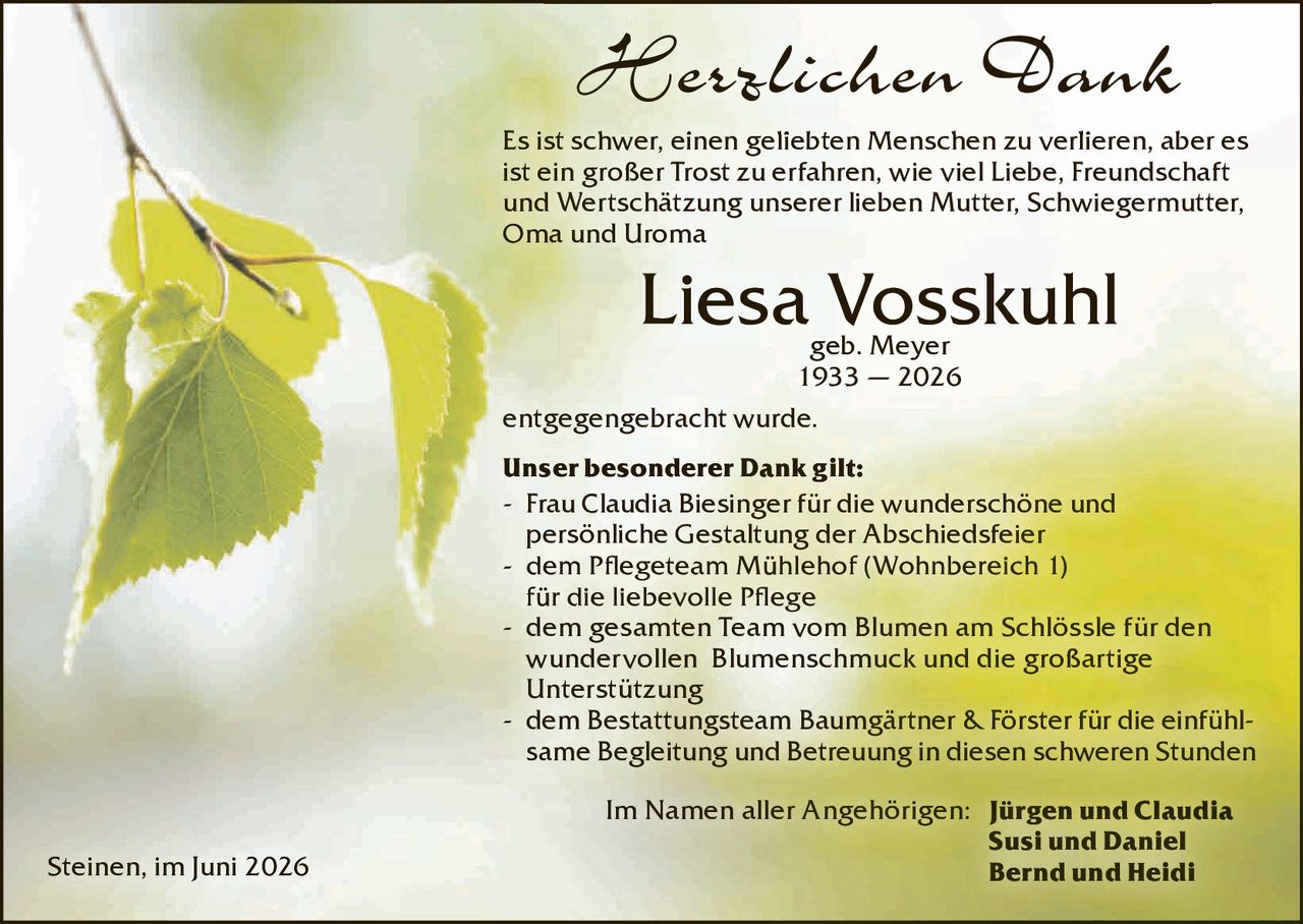 <p><strong>Herzlichen Dank</strong></p><p>Es ist schwer, einen geliebten Menschen zu verlieren, aber es ist ein großer Trost zu erfahren, wie viel Liebe, Freundschaft und Wertschätzung unserer lieben Mutter, Schwiegermutter, Oma und Uroma</p><p><strong>Liesa Vosskuhl</strong><br>geb. Meyer<br>1933 – 2026</p><p>entgegengebracht wurde.</p><p><strong>Unser besonderer Dank gilt:</strong></p><ul><li>Frau Claudia Biesinger für die wunderschöne und persönliche Gestaltung der Abschiedsfeier</li><li>dem Pflegeteam Mühlehof (Wohnbereich I) für die liebevolle Pflege</li><li>dem gesamten Team vom Blumen am Schlössle für den wundervollen Blumenschmuck und die großartige Unterstützung</li><li>dem Bestattungsteam Baumgärtner & Förster für die einfühlsame Begleitung und Betreuung in diesen schweren Stunden</li></ul><p>Im Namen aller Angehörigen: <strong>Jürgen und Claudia<br>Susi und Daniel<br>Bernd und Heidi</strong></p><p>Steinen, im Juni 2026</p>