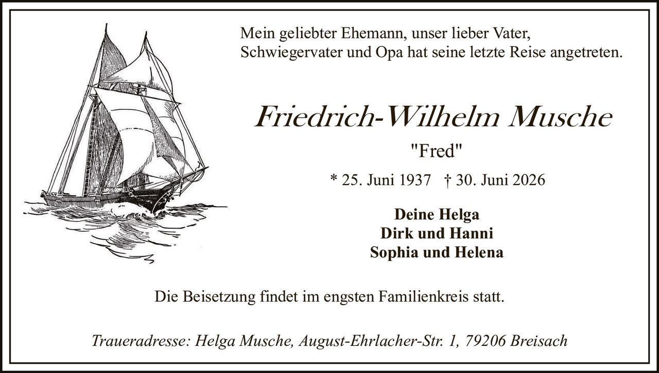 <p>Mein geliebter Ehemann, unser lieber Vater, Schwiegervater und Opa hat seine letzte Reise angetreten.</p>

<p><strong>Friedrich-Wilhelm Musche</strong></p>

<p><i>"Fred"</i></p>

<p>* 25. Juni 1937 † 30. Juni 2026</p>

<p><strong>Deine Helga<br/>
Dirk und Hanni<br/>
Sophia und Helena</strong></p>

<p>Die Beisetzung findet im engsten Familienkreis statt.</p>

<p><i>Traueradresse: Helga Musche, August-Ehrlacher-Str. 1, 79206 Breisach</i></p>