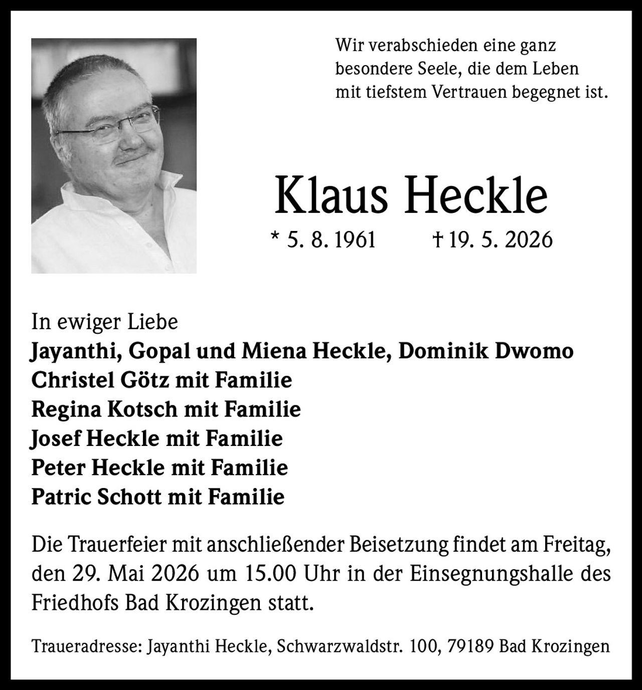 <p>Wir verabschieden eine ganz besondere Seele, die dem Leben mit tiefstem Vertrauen begegnet ist.</p>

<p><strong>Klaus Heckle</strong><br>* 5. 8. 1961 † 19. 5. 2026</p>

<p>In ewiger Liebe<br>
<strong>Jayanthi, Gopal und Miena Heckle, Dominik Dwomo</strong><br>
<strong>Christel Götz mit Familie</strong><br>
<strong>Regina Kotsch mit Familie</strong><br>
<strong>Josef Heckle mit Familie</strong><br>
<strong>Peter Heckle mit Familie</strong><br>
<strong>Patric Schott mit Familie</strong></p>

<p>Die Trauerfeier mit anschließender Beisetzung findet am Freitag, den 29. Mai 2026 um 15.00 Uhr in der Einsegnungshalle des Friedhofs Bad Krozingen statt.</p>

<p>Traueradresse: Jayanthi Heckle, Schwarzwaldstr. 100, 79189 Bad Krozingen</p>