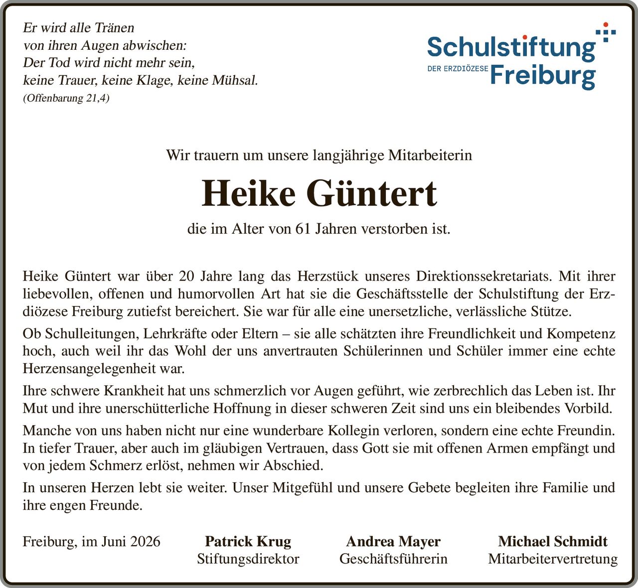 <p><i>Er wird alle Tränen
von ihren Augen abwischen:
Der Tod wird nicht mehr sein,
keine Trauer, keine Klage, keine Mühsal.
(Offenbarung 21,4)</i></p>

<p>Wir trauern um unsere langjährige Mitarbeiterin</p>

<p><strong>Heike Güntert</strong></p>

<p>die im Alter von 61 Jahren verstorben ist.</p>

<p>Heike Güntert war über 20 Jahre lang das Herzstück unseres Direktionssekretariats. Mit ihrer liebevollen, offenen und humorvollen Art hat sie die Geschäftsstelle der Schulstiftung der Erzdiözese Freiburg zutiefst bereichert. Sie war für alle eine unersetzliche, verlässliche Stütze.</p>

<p>Ob Schulleitungen, Lehrkräfte oder Eltern – sie alle schätzten ihre Freundlichkeit und Kompetenz hoch, auch weil ihr das Wohl der uns anvertrauten Schülerinnen und Schüler immer eine echte Herzensangelegenheit war.</p>

<p>Ihre schwere Krankheit hat uns schmerzlich vor Augen geführt, wie zerbrechlich das Leben ist. Ihr Mut und ihre unerschütterliche Hoffnung in dieser schweren Zeit sind uns ein bleibendes Vorbild.</p>

<p>Manche von uns haben nicht nur eine wunderbare Kollegin verloren, sondern eine echte Freundin.</p>

<p>In tiefer Trauer, aber auch im gläubigen Vertrauen, dass Gott sie mit offenen Armen empfängt und von jedem Schmerz erlöst, nehmen wir Abschied.</p>

<p>In unseren Herzen lebt sie weiter. Unser Mitgefühl und unsere Gebete begleiten ihre Familie und ihre engen Freunde.</p>

<p>Freiburg, im Juni 2026 Patrick Krug Andrea Mayer Michael Schmidt<br/>Stiftungsdirektor Geschäftsführerin Mitarbeitervertretung</p>