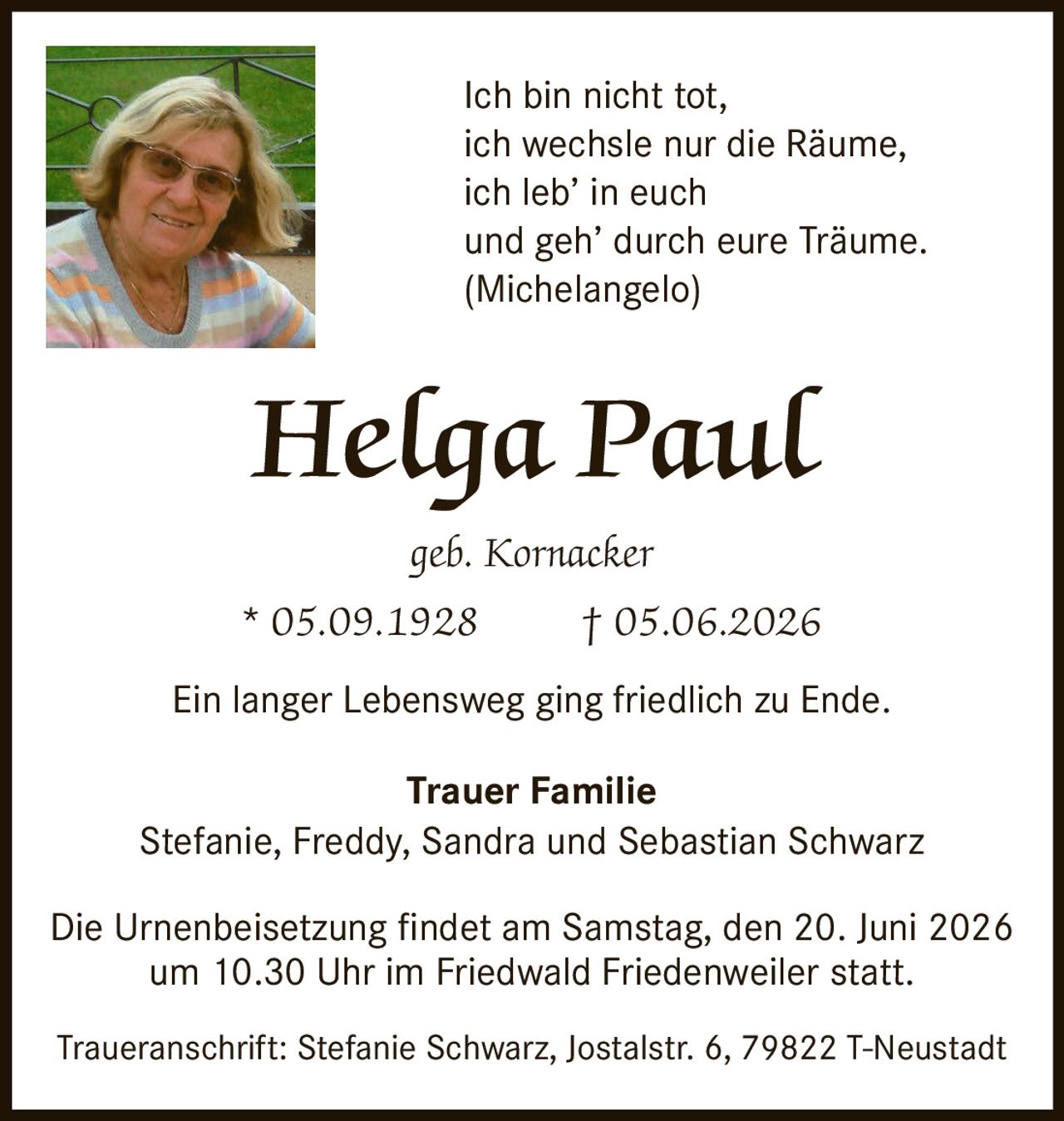 <p>Ich bin nicht tot,<br>ich wechsle nur die Räume,<br>ich leb' in euch<br>und geh' durch eure Träume.<br><i>(Michelangelo)</i></p><p>Ein langer Lebensweg ging friedlich zu Ende.</p><p><strong>Trauer Familie</strong><br>Stefanie, Freddy, Sandra und Sebastian Schwarz</p><p>Die Urnenbeisetzung findet am Samstag, den 20. Juni 2026<br>um 10.30 Uhr im Friedwald Friedenweiler statt.</p><p>Traueranschrift: Stefanie Schwarz, Jostalstr. 6, 79822 T-Neustadt</p>
