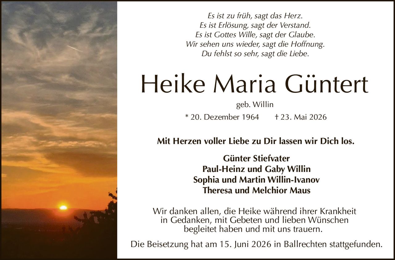 <p><i>Mit Herzen voller Liebe zu Dir lassen wir Dich los.</i></p>
<p><strong>Heike Maria Güntert</strong><br>
geb. Willin<br>
* 20. Dezember 1964 † 23. Mai 2026</p>
<p><strong>Günter Stiefvater</strong><br>
Paul-Heinz und Gaby Willin<br>
Sophia und Martin Willin-Ivanov<br>
Theresa und Melchior Maus</p>
<p>Wir danken allen, die Heike während ihrer Krankheit in Gedanken, mit Gebeten und lieben Wünschen begleitet haben und mit uns trauern.</p>
<p><i>Es ist zu früh, sagt das Herz.<br>
Es ist Erlösung, sagt der Verstand.<br>
Es ist Gottes Wille, sagt der Glaube.<br>
Wir sehen uns wieder, sagt die Hoffnung.<br>
Du fehlst so sehr, sagt die Liebe.</i></p>
<p>Die Beisetzung hat am 15. Juni 2026 in Ballrechten stattgefunden.</p>