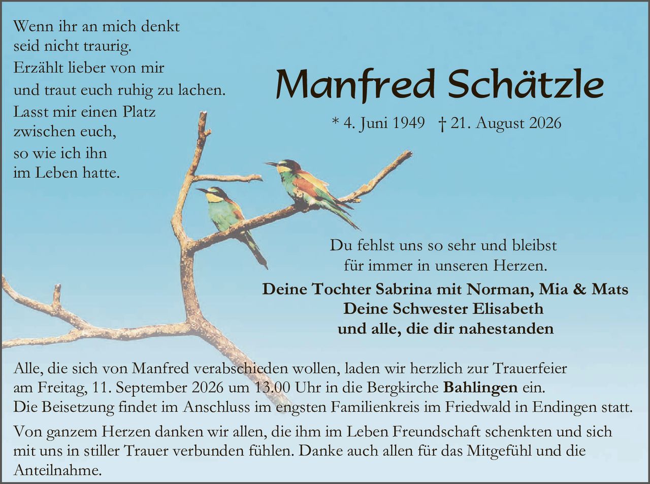 <p>Wenn ihr an mich denkt<br>seid nicht traurig.<br>Erzählt lieber von mir<br>und traut euch ruhig zu lachen.<br>Lasst mir einen Platz<br>zwischen euch,<br>so wie ich ihn<br>im Leben hatte.</p>

<p><strong>Manfred Schätzle</strong><br>* 4. Juni 1949  † 21. August 2026</p>

<p>Du fehlst uns so sehr und bleibst<br>für immer in unseren Herzen.</p>

<p><strong>Deine Tochter Sabrina mit Norman, Mia & Mats<br>Deine Schwester Elisabeth<br>und alle, die dir nahestanden</strong></p>

<p>Alle, die sich von Manfred verabschieden wollen, laden wir herzlich zur Trauerfeier am Freitag, 11. September 2026 um 13.00 Uhr in die Bergkirche <strong>Bahlingen</strong> ein.<br>Die Beisetzung findet im Anschluss im engsten Familienkreis im Friedwald in Endingen statt.</p>

<p>Von ganzem Herzen danken wir allen, die ihm im Leben Freundschaft schenkten und sich mit uns in stiller Trauer verbunden fühlen. Danke auch allen für das Mitgefühl und die Anteilnahme.</p>