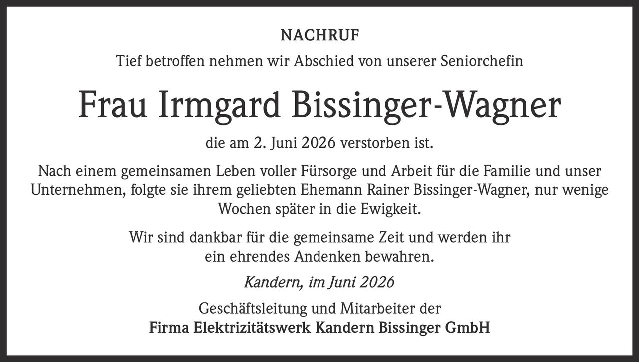 <p>Tief betroffen nehmen wir Abschied von unserer Seniorchefin</p>

<p><strong>Frau Irmgard Bissinger-Wagner</strong></p>

<p>die am 2. Juni 2026 verstorben ist.</p>

<p>Nach einem gemeinsamen Leben voller Fürsorge und Arbeit für die Familie und unser Unternehmen, folgte sie ihrem geliebten Ehemann Rainer Bissinger-Wagner, nur wenige Wochen später in die Ewigkeit.</p>

<p>Wir sind dankbar für die gemeinsame Zeit und werden ihr ein ehrendes Andenken bewahren.</p>

<p><i>Kandern, im Juni 2026</i></p>

<p>Geschäftsleitung und Mitarbeiter der<br><strong>Firma Elektrizitätswerk Kandern Bissinger GmbH</strong></p>