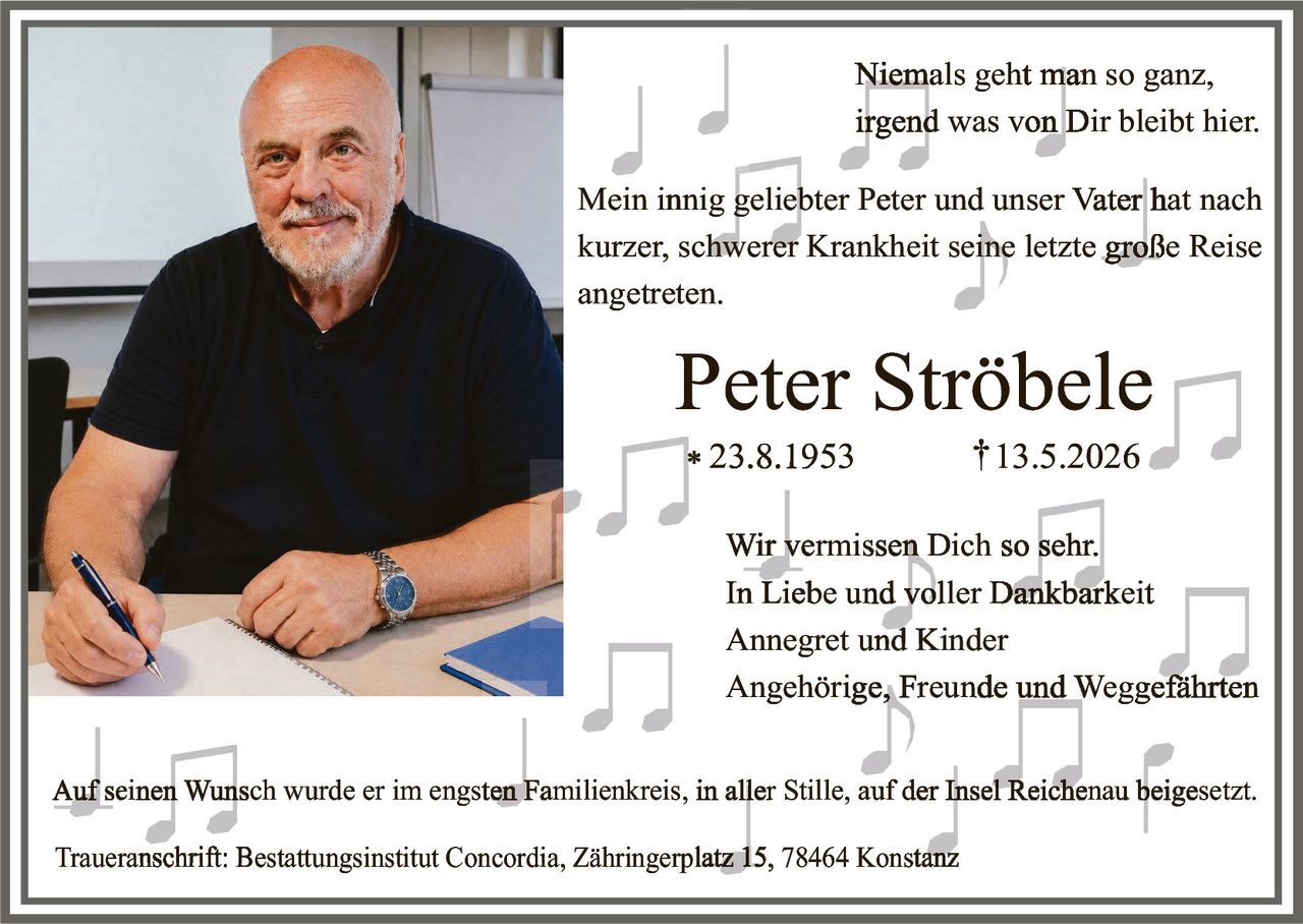 <p>Niemals geht man so ganz,<br>irgend was von Dir bleibt hier.</p><p>Mein innig geliebter Peter und unser Vater hat nach<br>kurzer, schwerer Krankheit seine letzte große Reise<br>angetreten.</p><p><strong>Peter Strõbele</strong><br>* 23.8.1953 † 13.5.2026</p><p>Wir vermissen Dich so sehr.<br>In Liebe und voller Dankbarkeit<br>Annegret und Kinder<br>Angehörige, Freunde und Weggefährten</p><p>Auf seinen Wunsch wurde er im engsten Familienkreis, in aller Stille, auf der Insel Reichenau beigesetzt.</p><p>Traueranschrift: Bestattungsinstitut Concordia, Zähringerplatz 15, 78464 Konstanz</p>