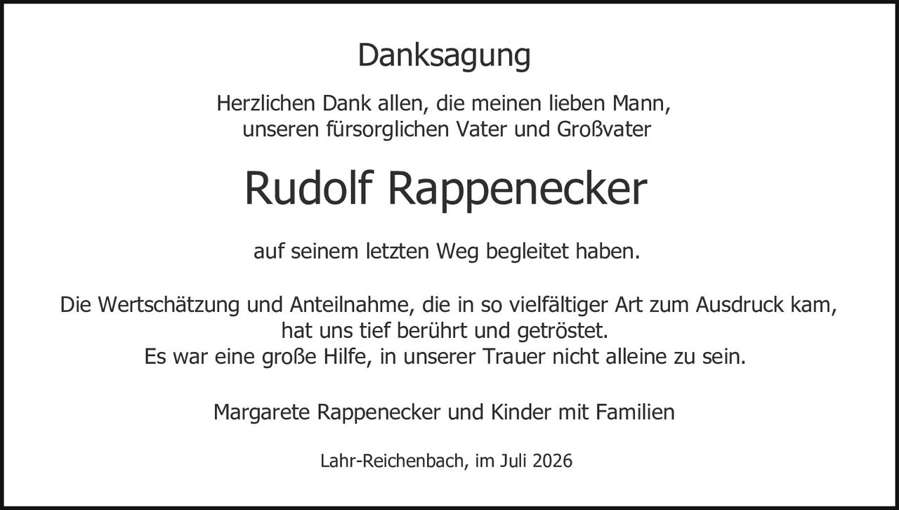 <p><strong>Danksagung</strong></p>

<p>Herzlichen Dank allen, die meinen lieben Mann,<br/>unseren fürsorglichen Vater und Großvater</p>

<p><strong>Rudolf Rappenecker</strong></p>

<p>auf seinem letzten Weg begleitet haben.</p>

<p>Die Wertschätzung und Anteilnahme, die in so vielfältiger Art zum Ausdruck kam,<br/>hat uns tief berührt und getröstet.<br/>Es war eine große Hilfe, in unserer Trauer nicht alleine zu sein.</p>

<p>Margarete Rappenecker und Kinder mit Familien</p>

<p>Lahr-Reichenbach, im Juli 2026</p>