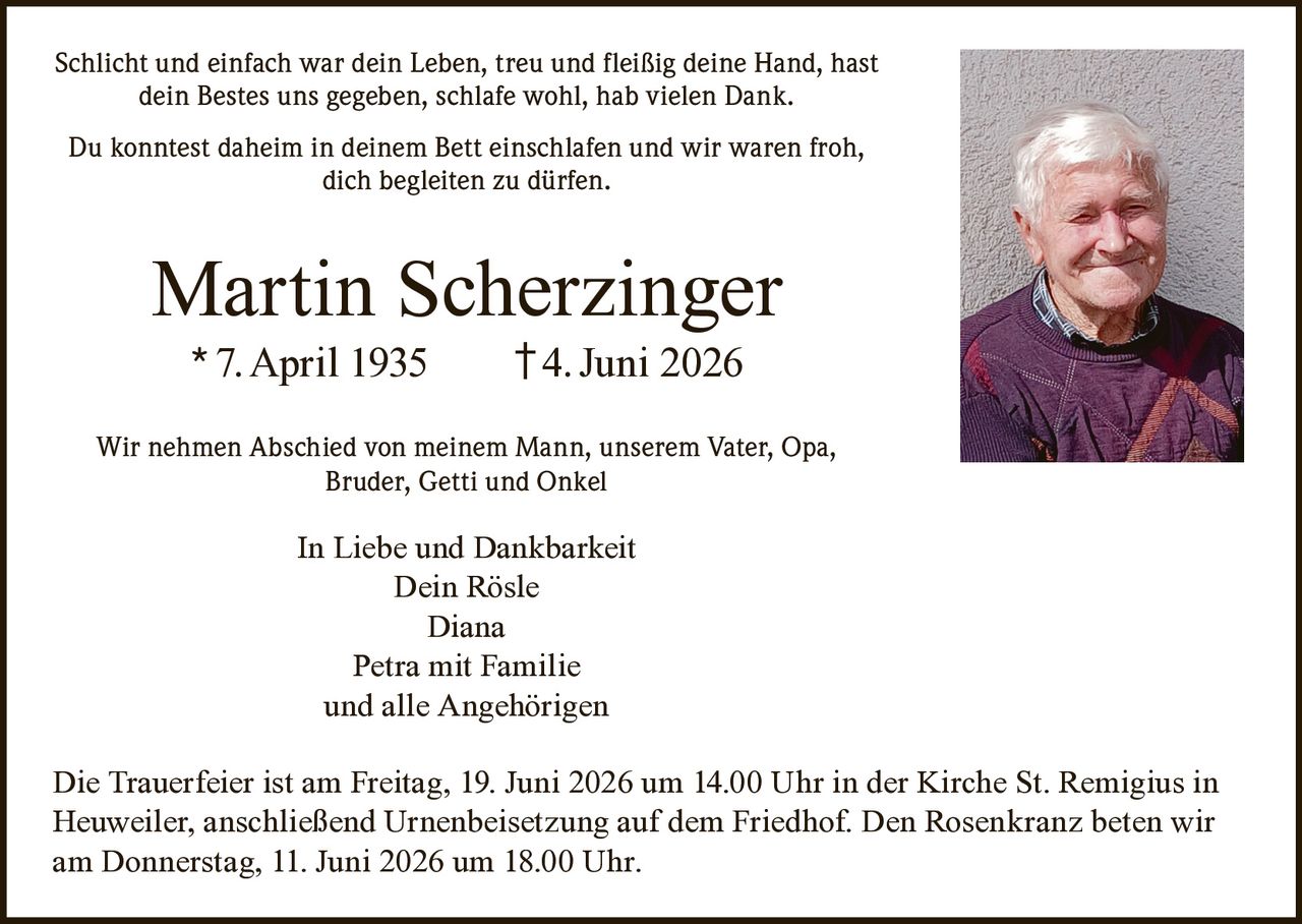 <p>Schlicht und einfach war dein Leben, treu und fleißig deine Hand, hast dein Bestes uns gegeben, schlafe wohl, hab vielen Dank.</p>

<p>Du konntest daheim in deinem Bett einschlafen und wir waren froh, dich begleiten zu dürfen.</p>

<p><strong>Martin Scherzinger</strong><br>* 7. April 1935 † 4. Juni 2026</p>

<p>Wir nehmen Abschied von meinem Mann, unserem Vater, Opa, Bruder, Getti und Onkel</p>

<p><strong>In Liebe und Dankbarkeit</strong><br>Dein Rösle<br>Diana<br>Petra mit Familie<br>und alle Angehörigen</p>

<p>Die Trauerfeier ist am Freitag, 19. Juni 2026 um 14.00 Uhr in der Kirche St. Remigius in Heuweiler, anschließend Urnenbeisetzung auf dem Friedhof. Den Rosenkranz beten wir am Donnerstag, 11. Juni 2026 um 18.00 Uhr.</p>