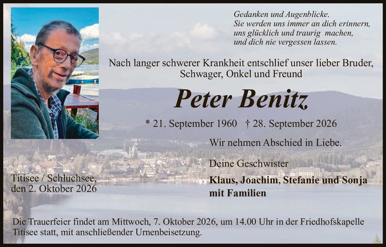 <p><i>Gedanken und Augenblicke.<br />Sie werden uns immer an dich erinnern,<br />uns glücklich und traurig machen,<br />und dich nie vergessen lassen.</i></p>

<p>Nach langer schwerer Krankheit entschlief unser lieber Bruder, Schwager, Onkel und Freund</p>

<p><strong>Peter Benitz</strong></p>

<p>* 21. September 1960 † 28. September 2026</p>

<p>Wir nehmen Abschied in Liebe.</p>

<p>Deine Geschwister<br /><strong>Klaus, Joachim, Stefanie und Sonja<br />mit Familien</strong></p>

<p>Titisee / Schluchsee,<br />den 2. Oktober 2026</p>

<p>Die Trauerfeier findet am Mittwoch, 7. Oktober 2026, um 14.00 Uhr in der Friedhofskapelle Titisee statt, mit anschließender Urnenbeisetzung.</p>