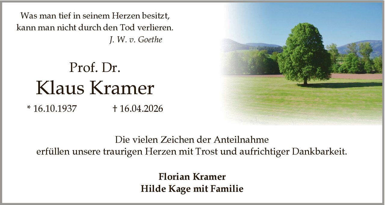 <p>Was man tief in seinem Herzen besitzt,<br>kann man nicht durch den Tod verlieren.<br><i>J. W. v. Goethe</i></p><p><strong>Prof. Dr.</strong><br><strong>Klaus Kramer</strong><br>* 16.10.1937 † 16.04.2026</p><p>Die vielen Zeichen der Anteilnahme<br>erfüllen unsere traurigen Herzen mit Trost und aufrichtiger Dankbarkeit.</p><p><strong>Florian Kramer</strong><br><strong>Hilde Kage mit Familie</strong></p>