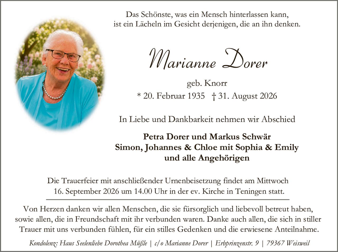 <p>Das Schönste, was ein Mensch hinterlassen kann, ist ein Lächeln im Gesicht derjenigen, die an ihn denken.</p>

<p><strong>Marianne Dorer</strong><br>geb. Knorr<br>* 20. Februar 1935 † 31. August 2026</p>

<p>In Liebe und Dankbarkeit nehmen wir Abschied</p>

<p><strong>Petra Dorer und Markus Schwär<br>Simon, Johannes & Chloe mit Sophia & Emily<br>und alle Angehörigen</strong></p>

<p>Die Trauerfeier mit anschließender Urnenbeisetzung findet am Mittwoch 16. September 2026 um 14.00 Uhr in der ev. Kirche in Teningen statt.</p>

<p>Von Herzen danken wir allen Menschen, die sie fürsorglich und liebevoll betreut haben, sowie allen, die in Freundschaft mit ihr verbunden waren. Danke auch allen, die sich in stiller Trauer mit uns verbunden fühlen, für ein stilles Gedenken und die erwiesene Anteilnahme.</p>

<p><i>Kondolenz: Haus Seelenliebe Dorothea Mäßle | c/o Marianne Dorer | Erbprinzenstr. 9 | 79367 Weisweil</i></p>