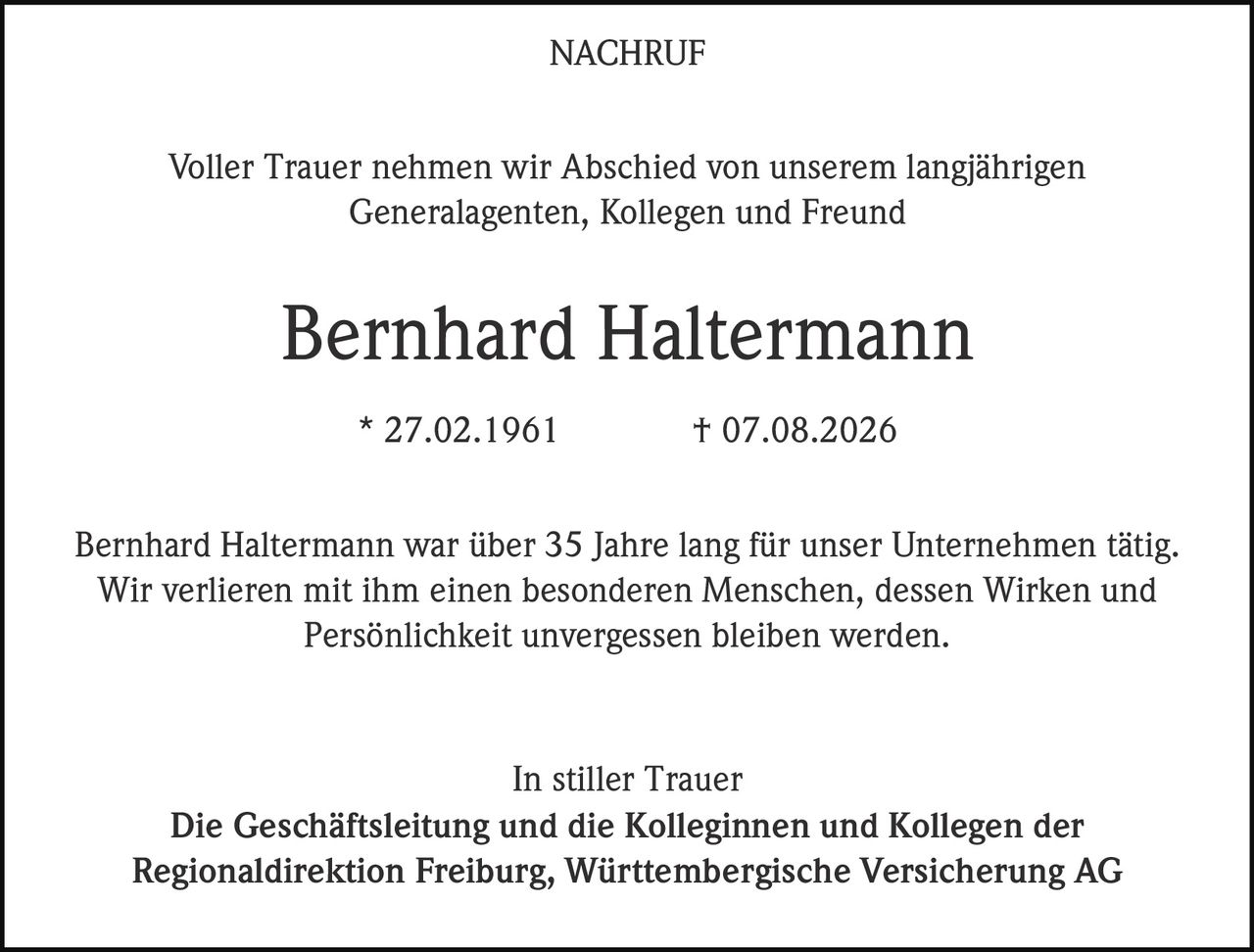 <p><strong>NACHRUF</strong></p><p>Voller Trauer nehmen wir Abschied von unserem langjährigen Generalagenten, Kollegen und Freund</p><p><strong>Bernhard Haltermann</strong></p><p>* 27.02.1961 † 07.08.2026</p><p>Bernhard Haltermann war über 35 Jahre lang für unser Unternehmen tätig. Wir verlieren mit ihm einen besonderen Menschen, dessen Wirken und Persönlichkeit unvergessen bleiben werden.</p><p>In stiller Trauer<br>Die Geschäftsleitung und die Kolleginnen und Kollegen der Regionaldirektion Freiburg, Württembergische Versicherung AG</p>