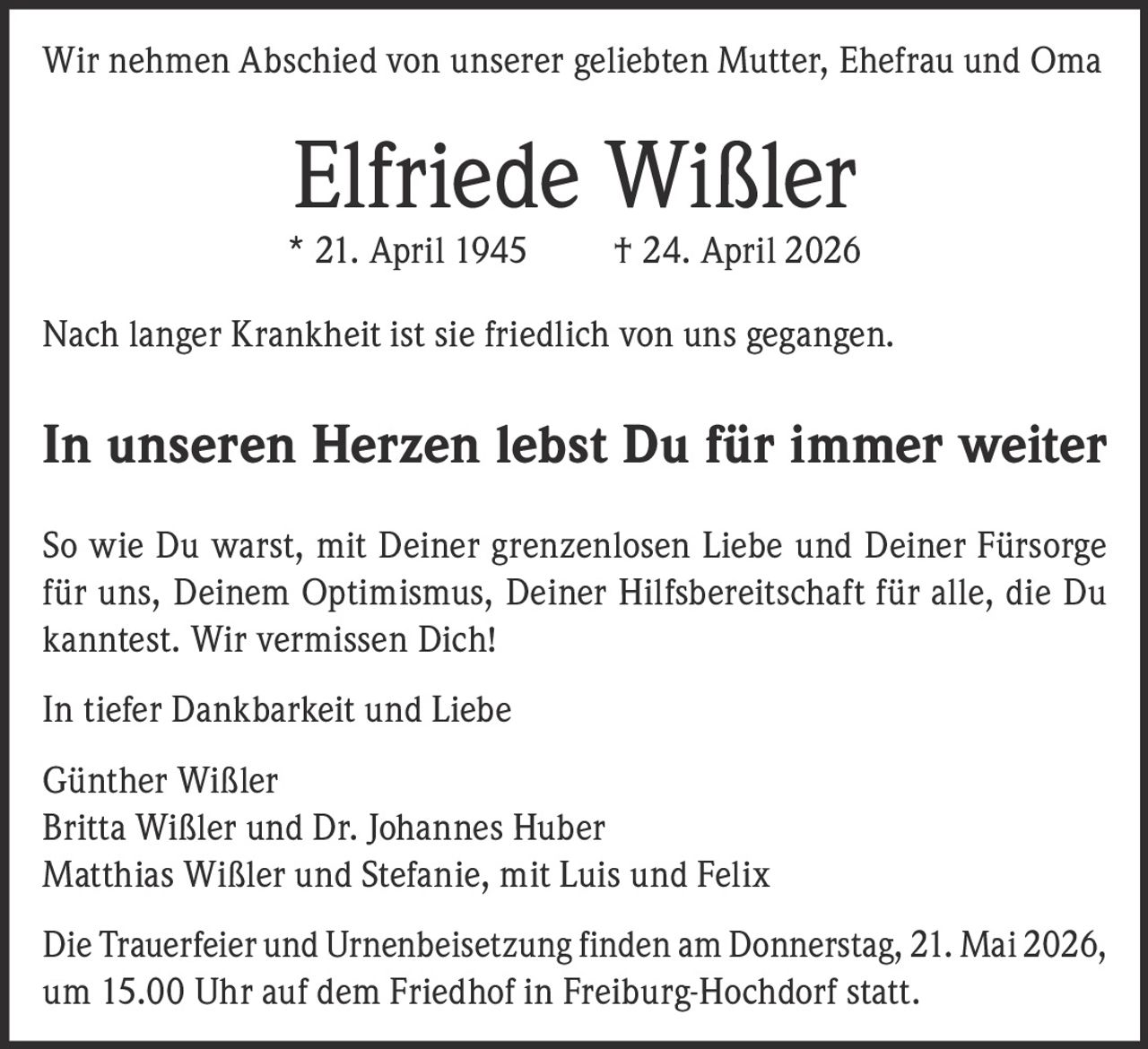 <p>Wir nehmen Abschied von unserer geliebten Mutter, Ehefrau und Oma</p>
<p><strong>Elfriede Wißler</strong></p>
<p>* 21. April 1945 † 24. April 2026</p>
<p>Nach langer Krankheit ist sie friedlich von uns gegangen.</p>
<p><strong>In unseren Herzen lebst Du für immer weiter</strong></p>
<p>So wie Du warst, mit Deiner grenzenlosen Liebe und Deiner Fürsorge für uns, Deinem Optimismus, Deiner Hilfsbereitschaft für alle, die Du kanntest. Wir vermissen Dich!</p>
<p>In tiefer Dankbarkeit und Liebe</p>
<p>Günther Wißler<br>
Britta Wißler und Dr. Johannes Huber<br>
Matthias Wißler und Stefanie, mit Luis und Felix</p>
<p>Die Trauerfeier und Urnenbeisetzung finden am Donnerstag, 21. Mai 2026, um 15.00 Uhr auf dem Friedhof in Freiburg-Hochdorf statt.</p>