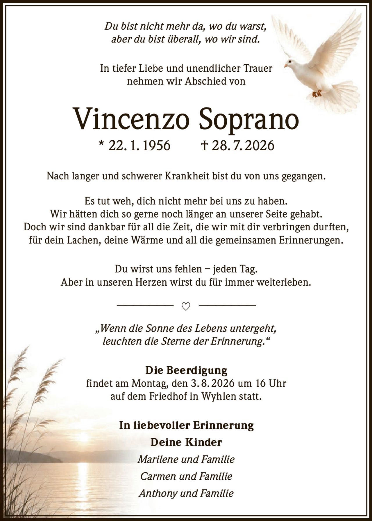 <p><i>Du bist nicht mehr da, wo du warst, aber du bist überall, wo wir sind.</i></p>

<p>In tiefer Liebe und unendlicher Trauer nehmen wir Abschied von</p>

<p><strong>Vincenzo Soprano</strong><br>* 22. 1. 1956 † 28. 7. 2026</p>

<p>Nach langer und schwerer Krankheit bist du von uns gegangen.<br>
Es tut weh, dich nicht mehr bei uns zu haben.<br>
Wir hätten dich so gerne noch länger an unserer Seite gehabt.<br>
Doch wir sind dankbar für all die Zeit, die wir mit dir verbringen durften, für dein Lachen, deine Wärme und all die gemeinsamen Erinnerungen.</p>

<p>Du wirst uns fehlen – jeden Tag.<br>
Aber in unseren Herzen wirst du für immer weiterleben.</p>

<p><i>„Wenn die Sonne des Lebens untergeht, leuchten die Sterne der Erinnerung."</i></p>

<p><strong>Die Beerdigung</strong><br>
findet am Montag, den 3. 8. 2026 um 16 Uhr auf dem Friedhof in Wyhlen statt.</p>

<p>In liebevoller Erinnerung<br>
<strong>Deine Kinder</strong><br>
<i>Marilene und Familie</i><br>
<i>Carmen und Familie</i><br>
<i>Anthony und Familie</i></p>