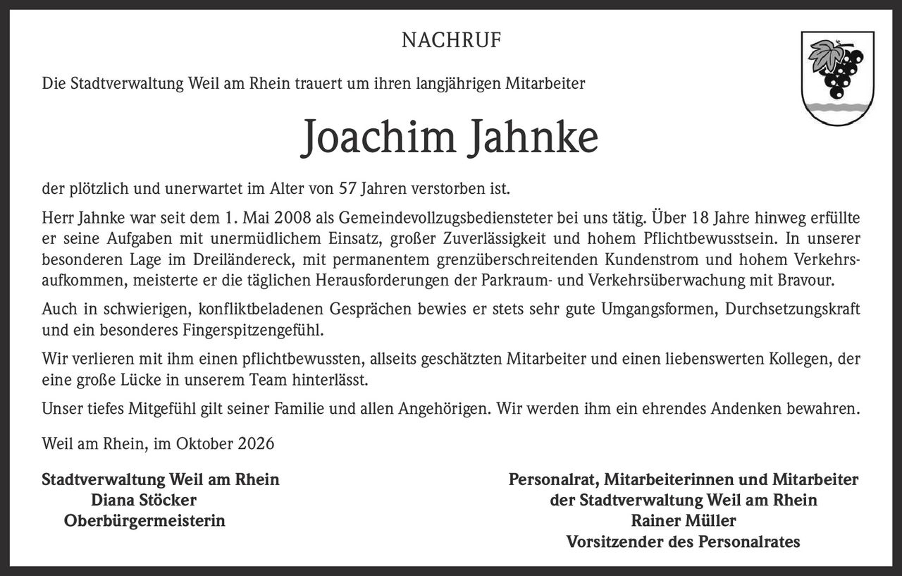 <p>Die Stadtverwaltung Weil am Rhein trauert um ihren langjährigen Mitarbeiter</p>

<p><strong>Joachim Jahnke</strong></p>

<p>der plötzlich und unerwartet im Alter von 57 Jahren verstorben ist.</p>

<p>Herr Jahnke war seit dem 1. Mai 2008 als Gemeindevollzugsbediensteter bei uns tätig. Über 18 Jahre hinweg erfüllte er seine Aufgaben mit unermüdlichem Einsatz, großer Zuverlässigkeit und hohem Pflichtbewusstsein. In unserer besonderen Lage im Dreiländereck, mit permanentem grenzüberschreitenden Kundenstrom und hohem Verkehrsaufkommen, meisterte er die täglichen Herausforderungen der Parkraum- und Verkehrsüberwachung mit Bravour.</p>

<p>Auch in schwierigen, konfliktbeladenen Gesprächen bewies er stets sehr gute Umgangsformen, Durchsetzungskraft und ein besonderes Fingerspitzengefühl.</p>

<p>Wir verlieren mit ihm einen pflichtbewussten, allseits geschätzten Mitarbeiter und einen liebenswerten Kollegen, der eine große Lücke in unserem Team hinterlässt.</p>

<p>Unser tiefes Mitgefühl gilt seiner Familie und allen Angehörigen. Wir werden ihm ein ehrendes Andenken bewahren.</p>

<p>Weil am Rhein, im Oktober 2026</p>

<p><strong>Stadtverwaltung Weil am Rhein</strong><br>
<strong>Diana Stöcker</strong><br>
Oberbürgermeisterin</p>

<p><strong>Personalrat, Mitarbeiterinnen und Mitarbeiter der Stadtverwaltung Weil am Rhein</strong><br>
<strong>Rainer Müller</strong><br>
Vorsitzender des Personalrates</p>