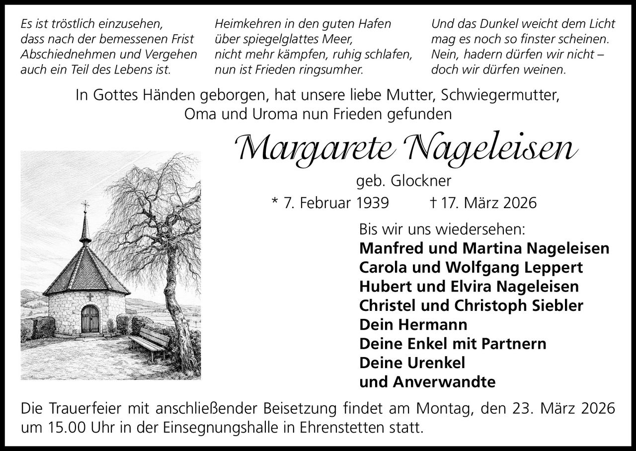 Es ist tröstlich einzusehen,
dass nach der bemessenen Frist
Abschiednehmen und Vergehen
auch ein Teil des Lebens ist.

Heimkehren in den guten Hafen
über spiegelglattes Meer,
nicht mehr kämpfen, ruhig schlafen,
nun ist Frieden ringsumher.

Und das Dunkel weicht dem Licht
mag es noch so finster scheinen.
Nein, hadern dürfen wir nicht –
doch wir dürfen weinen.

In Gottes Händen geborgen, hat unsere liebe Mutter, Schwiegermutter,
Oma und Uroma nun Frieden gefunden

Margarete Nageleisen
geb. Glockner
* 7. Februar 1939
† 17. März 2026
Bis wir uns wiedersehen:
Manfred und Martina Nageleisen
Carola und Wolfgang Leppert
Hubert und Elvira Nageleisen
Christel und Christoph Siebler
Dein Hermann
Deine Enkel mit Partnern
Deine Urenkel
und Anverwandte
Die Trauerfeier mit anschließender Beisetzung findet am Montag, den 23. März 2026
um 15.00 Uhr in der Einsegnungshalle in Ehrenstetten statt.