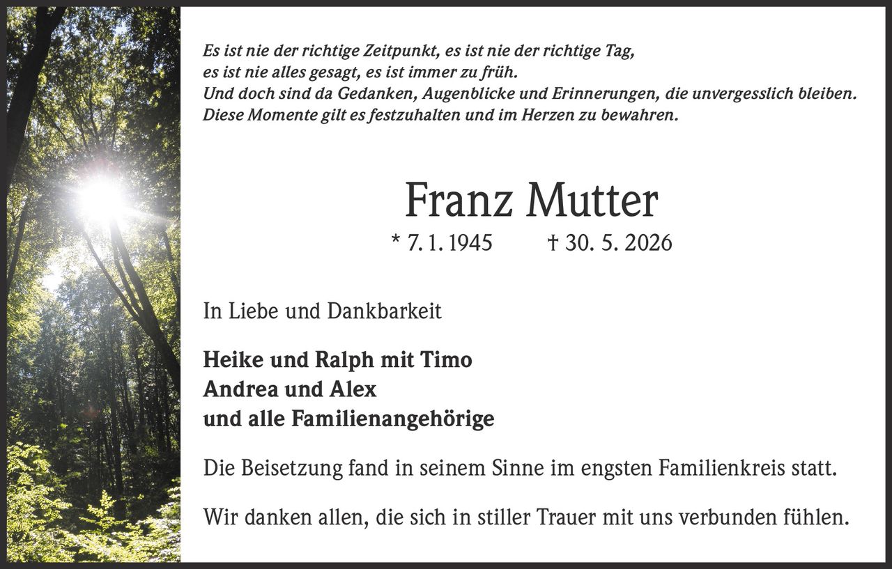 <p><i>Es ist nie der richtige Zeitpunkt, es ist nie der richtige Tag, es ist nie alles gesagt, es ist immer zu früh. Und doch sind da Gedanken, Augenblicke und Erinnerungen, die unvergesslich bleiben. Diese Momente gilt es festzuhalten und im Herzen zu bewahren.</i></p><p><strong>Franz Mutter</strong><br/>* 7.1.1945 † 30. 5. 2026</p><p>In Liebe und Dankbarkeit</p><p><strong>Heike und Ralph mit Timo<br/>Andrea und Alex<br/>und alle Familienangehörige</strong></p><p>Die Beisetzung fand in seinem Sinne im engsten Familienkreis statt.</p><p>Wir danken allen, die sich in stiller Trauer mit uns verbunden fühlen.</p>