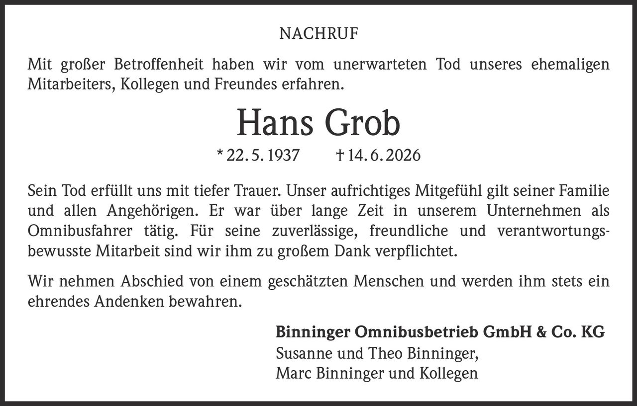 <p><strong>NACHRUF</strong></p>

<p>Mit großer Betroffenheit haben wir vom unerwarteten Tod unseres ehemaligen Mitarbeiters, Kollegen und Freundes erfahren.</p>

<p><strong>Hans Grob</strong></p>
<p>* 22. 5. 1937 † 14. 6. 2026</p>

<p>Sein Tod erfüllt uns mit tiefer Trauer. Unser aufrichtiges Mitgefühl gilt seiner Familie und allen Angehörigen. Er war über lange Zeit in unserem Unternehmen als Omnibusfahrer tätig. Für seine zuverlässige, freundliche und verantwortungsbewusste Mitarbeit sind wir ihm zu großem Dank verpflichtet.</p>

<p>Wir nehmen Abschied von einem geschätzten Menschen und werden ihm stets ein ehrendes Andenken bewahren.</p>

<p><strong>Binninger Omnibusbetrieb GmbH & Co. KG</strong><br>Susanne und Theo Binninger,<br>Marc Binninger und Kollegen</p>