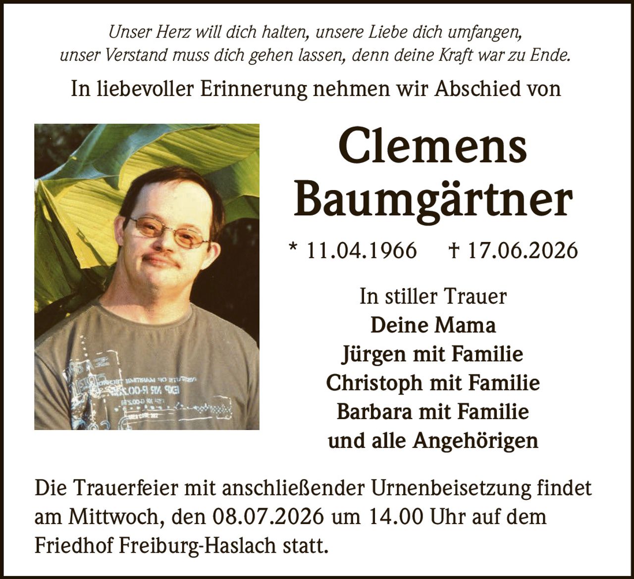 <p><i>Unser Herz will dich halten, unsere Liebe dich umfangen,<br/>unser Verstand muss dich gehen lassen, denn deine Kraft war zu Ende.</i></p><p>In liebevoller Erinnerung nehmen wir Abschied von</p><p><strong>Clemens<br/>Baumgärtner</strong></p><p>* 11.04.1966  † 17.06.2026</p><p>In stiller Trauer<br/>Deine Mama<br/>Jürgen mit Familie<br/>Christoph mit Familie<br/>Barbara mit Familie<br/>und alle Angehörigen</p><p>Die Trauerfeier mit anschließender Urnenbeisetzung findet am Mittwoch, den 08.07.2026 um 14.00 Uhr auf dem Friedhof Freiburg-Haslach statt.</p>