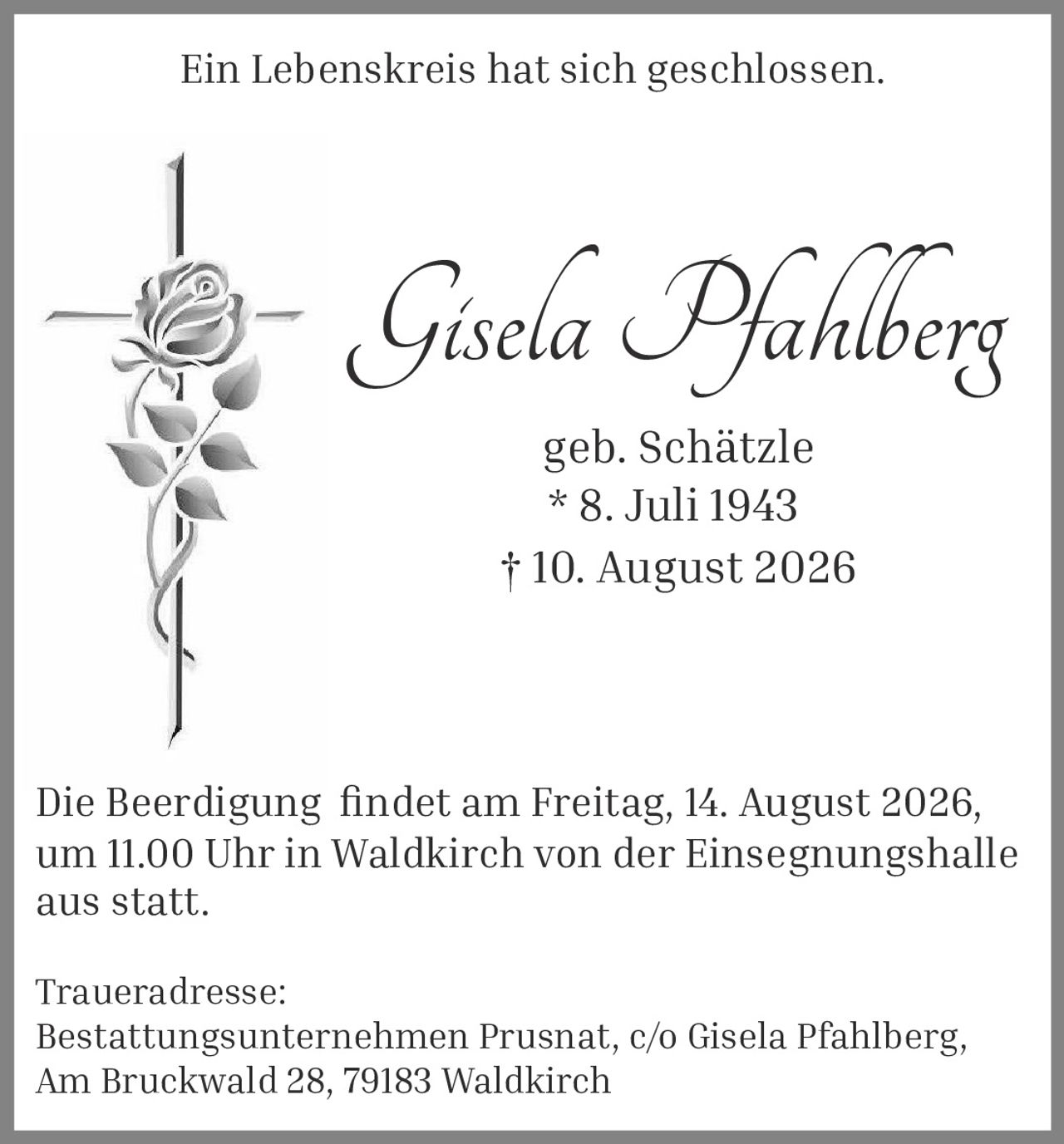 <p><strong>Ein Lebenskreis hat sich geschlossen.</strong></p><p><strong>Gisela Pfahlberg</strong><br>geb. Schätzle<br>* 8. Juli 1943<br>† 10. August 2026</p><p>Die Beerdigung findet am Freitag, 14. August 2026, um 11.00 Uhr in Waldkirch von der Einsegnungshalle aus statt.</p><p><strong>Traueradresse:</strong><br>Bestattungsunternehmen Prusnat, c/o Gisela Pfahlberg,<br>Am Bruckwald 28, 79183 Waldkirch</p>