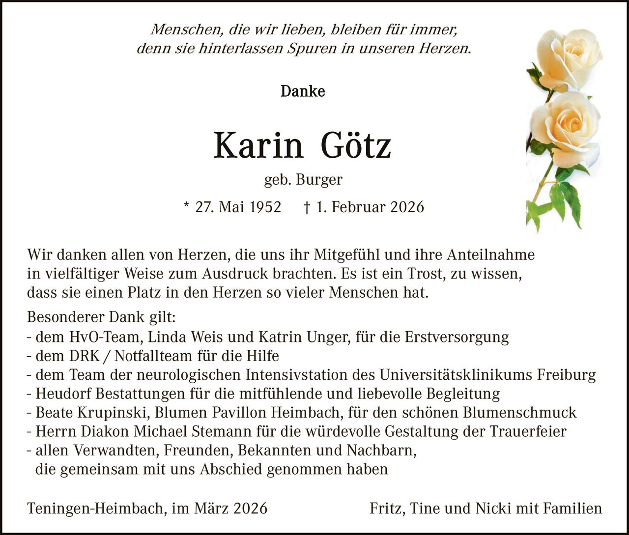 Menschen, die wir lieben, bleiben für immer,
denn sie hinterlassen Spuren in unseren Herzen.

geb. Burger
* 27. Mai 1952

† 1. Februar 2026

Wir danken allen von Herzen, die uns ihr Mitgefühl und ihre Anteilnahme
in vielfältiger Weise zum Ausdruck brachten. Es ist ein Trost, zu wissen,
dass sie einen Platz in den Herzen so vieler Menschen hat.
Besonderer Dank gilt:
- dem HvO-Team, Linda Weis und Katrin Unger, für die Erstversorgung
- dem DRK / Notfallteam für die Hilfe
- dem Team der neurologischen Intensivstation des Universitätsklinikums Freiburg
- Heudorf Bestattungen für die mitfühlende und liebevolle Begleitung
- Beate Krupinski, Blumen Pavillon Heimbach, für den schönen Blumenschmuck
- Herrn Diakon Michael Stemann für die würdevolle Gestaltung der Trauerfeier
- allen Verwandten, Freunden, Bekannten und Nachbarn,
die gemeinsam mit uns Abschied genommen haben
Teningen-Heimbach, im März 2026

Fritz, Tine und Nicki mit Familien