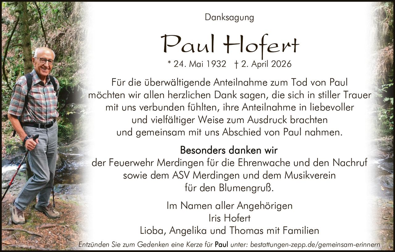 <p>Danksagung</p><p><strong>Paul Hofert</strong><br>* 24. Mai 1932 † 2. April 2026</p><p>Für die überwältigende Anteilnahme zum Tod von Paul möchten wir allen herzlichen Dank sagen, die sich in stiller Trauer mit uns verbunden fühlten, ihre Anteilnahme in liebevoller und vielfältiger Weise zum Ausdruck brachten und gemeinsam mit uns Abschied von Paul nahmen.</p><p>Besonders danken wir der Feuerwehr Merdingen für die Ehrenwache und den Nachruf sowie dem ASV Merdingen und dem Musikverein für den Blumengruß.</p><p>Im Namen aller Angehörigen<br>Iris Hofert<br>Lioba, Angelika und Thomas mit Familien</p><p><em>Entzünden Sie zum Gedenken eine Kerze für Paul unter: bestattungen-zepp.de/gemeinsam-erinnern</em></p>