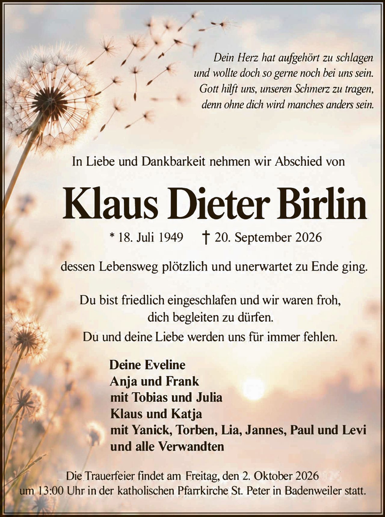 <p><i>Dein Herz hat aufgehört zu schlagen und wollte doch so gerne noch bei uns sein. Gott hilft uns, unseren Schmerz zu tragen, denn ohne dich wird manches anders sein.</i></p>

<p>In Liebe und Dankbarkeit nehmen wir Abschied von</p>

<p><strong>Klaus Dieter Birlin</strong></p>

<p>* 18. Juli 1949  † 20. September 2026</p>

<p>dessen Lebensweg plötzlich und unerwartet zu Ende ging.</p>

<p>Du bist friedlich eingeschlafen und wir waren froh, dich begleiten zu dürfen.<br/>
Du und deine Liebe werden uns für immer fehlen.</p>

<p><strong>Deine Eveline<br/>
Anja und Frank<br/>
mit Tobias und Julia<br/>
Klaus und Katja<br/>
mit Yanick, Torben, Lia, Jannes, Paul und Levi<br/>
und alle Verwandten</strong></p>

<p>Die Trauerfeier findet am Freitag, den 2. Oktober 2026 um 13:00 Uhr in der katholischen Pfarrkirche St. Peter in Badenweiler statt.</p>