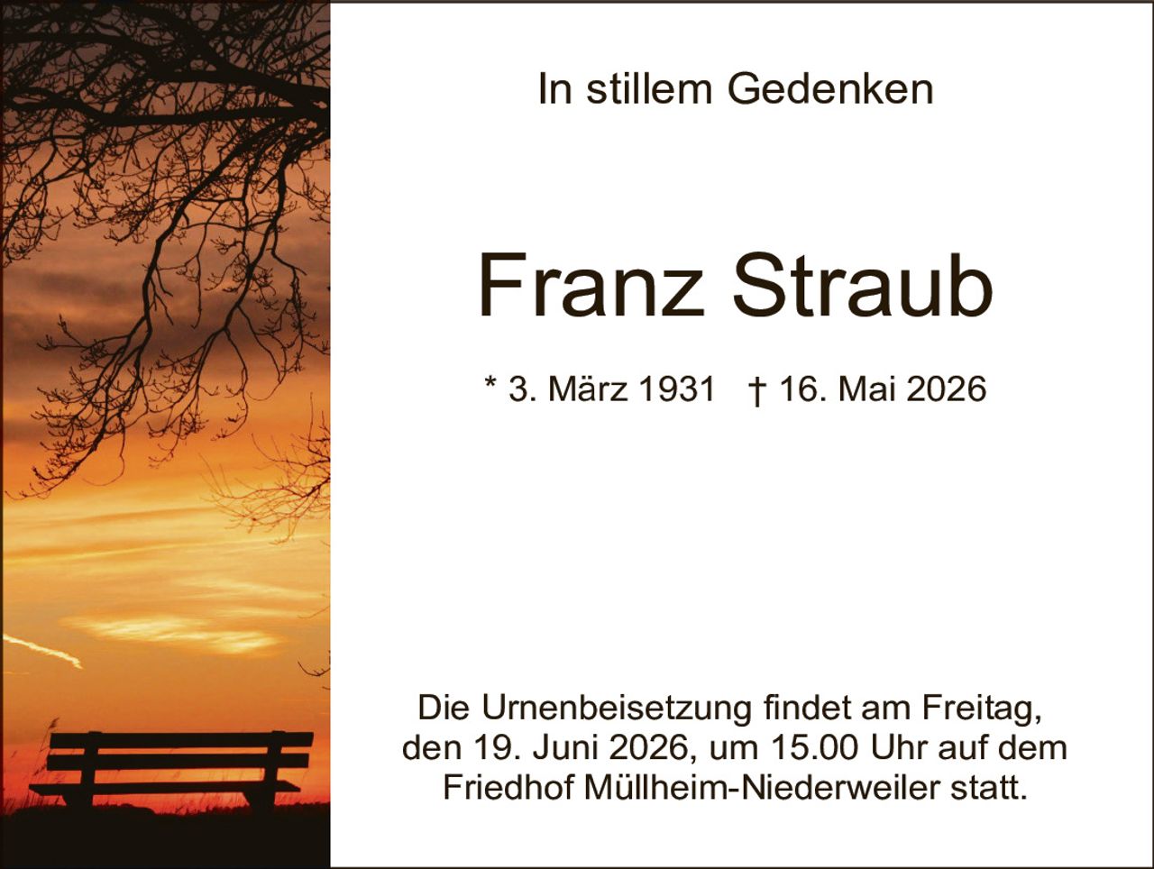 <p><strong>In stillem Gedenken</strong></p><p><strong>Franz Straub</strong></p><p>* 3. März 1931  † 16. Mai 2026</p><p>Die Urnenbeisetzung findet am Freitag, den 19. Juni 2026, um 15.00 Uhr auf dem Friedhof Müllheim-Niederweiler statt.</p>