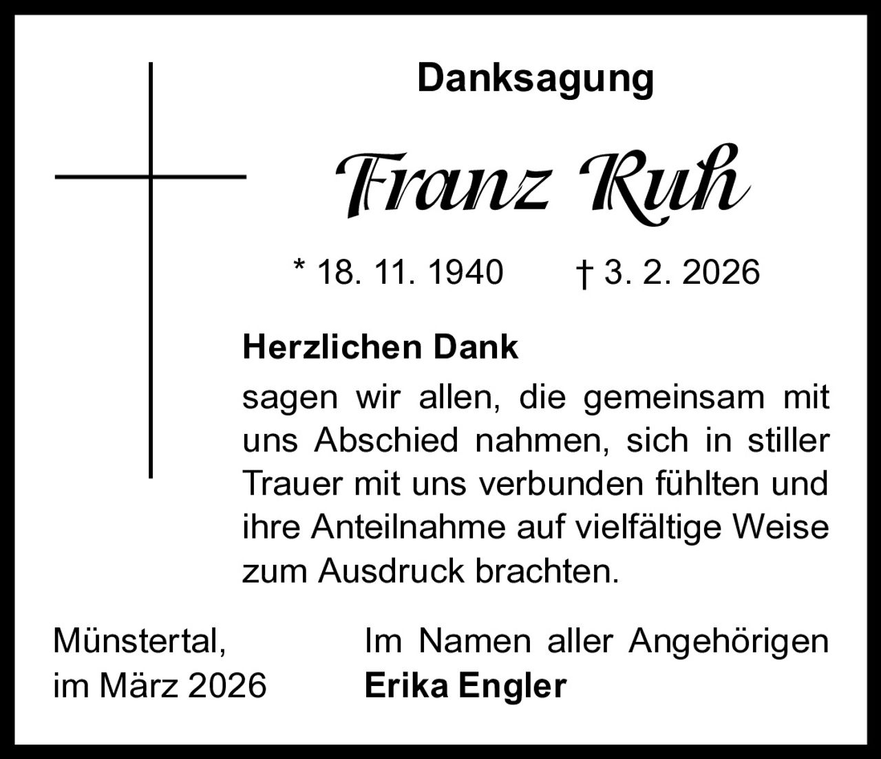 Danksagung

Franz Ruh
* 18. 11. 1940   † 3. 2. 2026
Herzlichen Dank
sagen wir allen, die gemeinsam mit
uns Abschied nahmen, sich in stiller
Trauer mit uns verbunden fühlten und
ihre Anteilnahme auf vielfältige Weise
zum Ausdruck brachten.
Münstertal,
im März 2026

Im Namen aller Angehörigen
Erika Engler