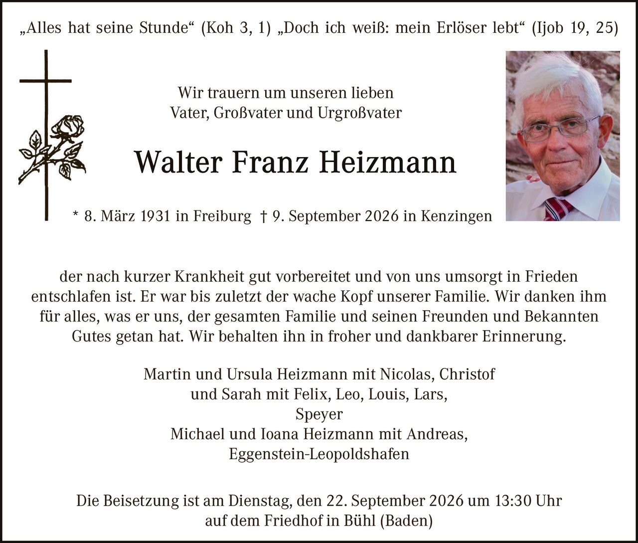 <p>"Alles hat seine Stunde" (Koh 3, 1) "Doch ich weiß: mein Erlöser lebt" (Ijob 19, 25)</p>

<p>Wir trauern um unseren lieben<br/>Vater, Großvater und Urgroßvater</p>

<p><strong>Walter Franz Heizmann</strong></p>

<p>* 8. März 1931 in Freiburg † 9. September 2026 in Kenzingen</p>

<p>der nach kurzer Krankheit gut vorbereitet und von uns umsorgt in Frieden entschlaf ist. Er war bis zuletzt der wache Kopf unserer Familie. Wir danken ihm für alles, was er uns, der gesamten Familie und seinen Freunden und Bekannten Gutes getan hat. Wir behalten ihn in froher und dankbarer Erinnerung.</p>

<p>Martin und Ursula Heizmann mit Nicolas, Christof<br/>und Sarah mit Felix, Leo, Louis, Lars,<br/>Speyer<br/>Michael und Ioana Heizmann mit Andreas,<br/>Eggenstein-Leopoldshafen</p>

<p>Die Beisetzung ist am Dienstag, den 22. September 2026 um 13:30 Uhr<br/>auf dem Friedhof in Bühl (Baden)</p>