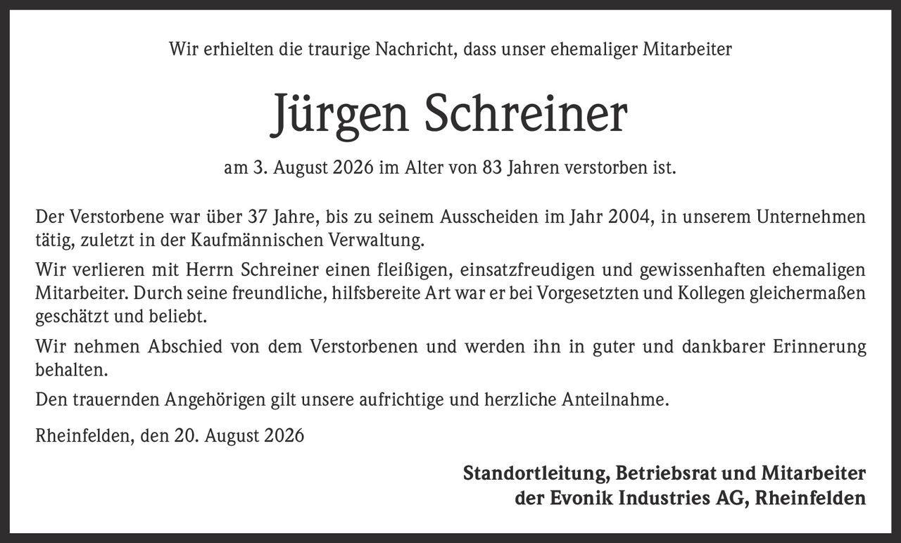 <p>Wir erhielten die traurige Nachricht, dass unser ehemaliger Mitarbeiter</p>

<p><strong>Jürgen Schreiner</strong></p>

<p>am 3. August 2026 im Alter von 83 Jahren verstorben ist.</p>

<p>Der Verstorbene war über 37 Jahre, bis zu seinem Ausscheiden im Jahr 2004, in unserem Unternehmen tätig, zuletzt in der Kaufmännischen Verwaltung.</p>

<p>Wir verlieren mit Herrn Schreiner einen fleißigen, einsatzfreudigen und gewissenhaften ehemaligen Mitarbeiter. Durch seine freundliche, hilfsbereite Art war er bei Vorgesetzten und Kollegen gleichermaßen geschätzt und beliebt.</p>

<p>Wir nehmen Abschied von dem Verstorbenen und werden ihn in guter und dankbarer Erinnerung behalten.</p>

<p>Den trauernden Angehörigen gilt unsere aufrichtige und herzliche Anteilnahme.</p>

<p>Rheinfelden, den 20. August 2026</p>

<p>Standortleitung, Betriebsrat und Mitarbeiter der Evonik Industries AG, Rheinfelden</p>