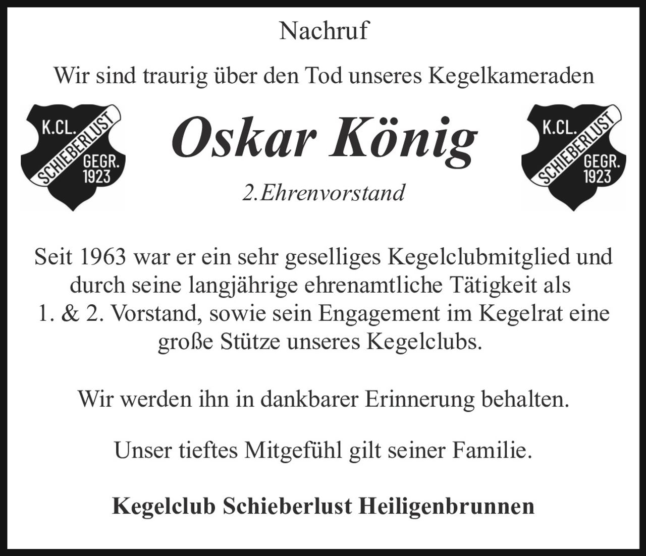 <p><strong>Nachruf</strong></p>

<p>Wir sind traurig über den Tod unseres Kegelkameraden</p>

<p><strong>Oskar König</strong></p>

<p><i>2. Ehrenvorstand</i></p>

<p>Seit 1963 war er ein sehr geselliges Kegelclubmitglied und durch seine langjährige ehrenamtliche Tätigkeit als 1. &amp; 2. Vorstand, sowie sein Engagement im Kegelrat eine große Stütze unseres Kegelclubs.</p>

<p>Wir werden ihn in dankbarer Erinnerung behalten.</p>

<p>Unser tieftes Mitgefühl gilt seiner Familie.</p>

<p><strong>Kegelclub Schieberlust Heiligenbrunnen</strong></p>
