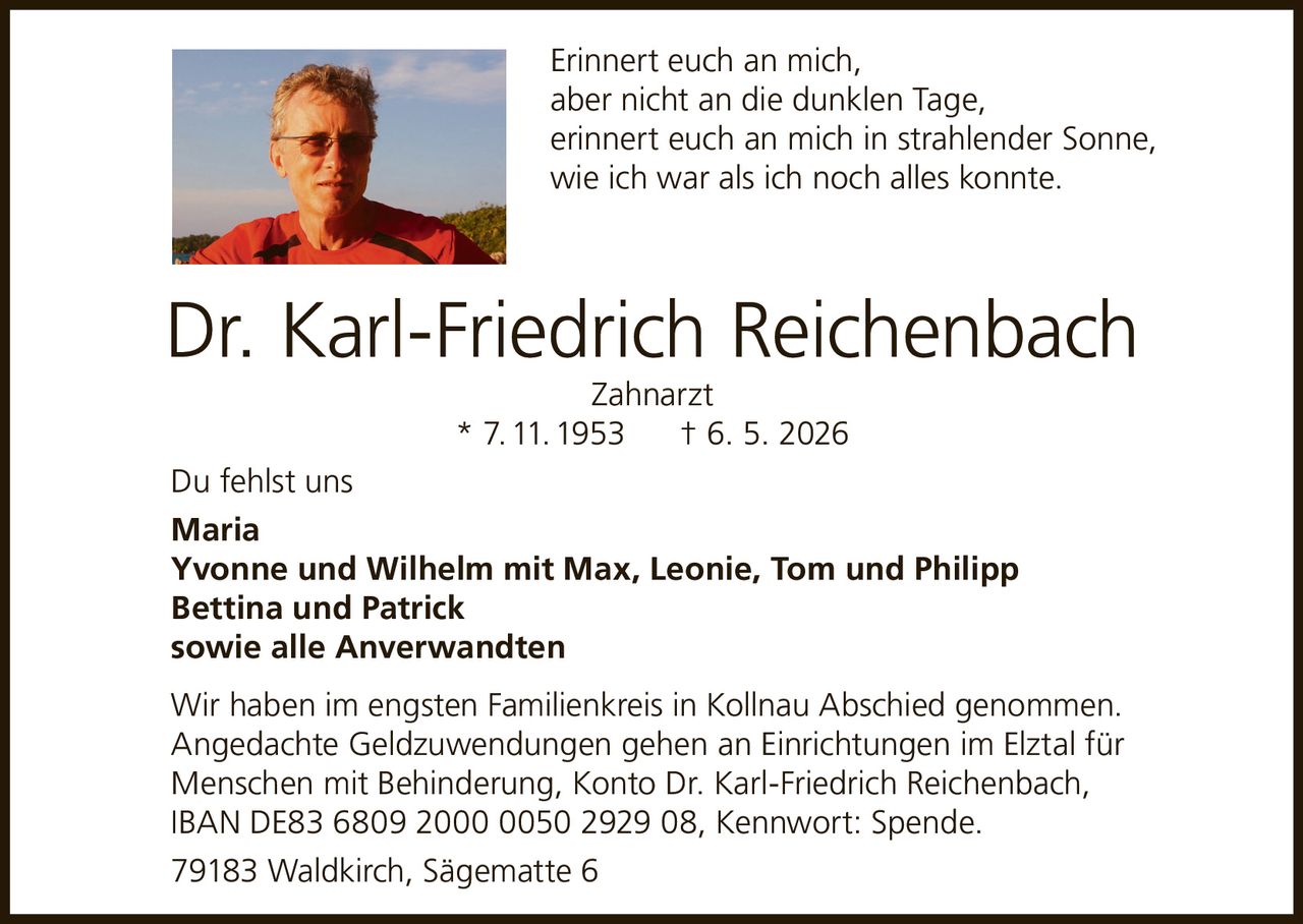 <p>Erinnert euch an mich,<br>aber nicht an die dunklen Tage,<br>erinnert euch an mich in strahlender Sonne,<br>wie ich war als ich noch alles konnte.</p><p><strong>Dr. Karl-Friedrich Reichenbach</strong><br>Zahnarzt<br>* 7. 11. 1953 † 6. 5. 2026</p><p>Du fehlst uns<br><strong>Maria</strong><br><strong>Yvonne und Wilhelm mit Max, Leonie, Tom und Philipp</strong><br><strong>Bettina und Patrick</strong><br>sowie alle Anverwandten</p><p>Wir haben im engsten Familienkreis in Kollnau Abschied genommen.<br>Angedachte Geldzuwendungen gehen an Einrichtungen im Elztal für<br>Menschen mit Behinderung, Konto Dr. Karl-Friedrich Reichenbach,<br>IBAN DE83 6809 2000 0050 2929 08, Kennwort: Spende.</p><p>79183 Waldkirch, Sägematte 6</p>