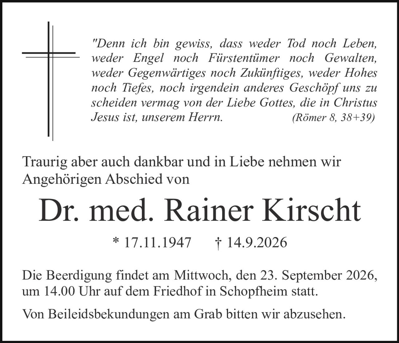 <p><i>"Denn ich bin gewiss, dass weder Tod noch Leben, weder Engel noch Fürstentimer noch Gewalten, weder Gegenwärtiges noch Zukünftiges, weder Hohes noch Tiefes, noch irgendein anderes Geschöpf uns zu scheiden vermag von der Liebe Gottes, die in Christus Jesus ist, unserem Herrn.<br />(Römer 8, 38+39)</i></p>

<p>Traurig aber auch dankbar und in Liebe nehmen wir Angehörigen Abschied von</p>

<p><strong>Dr. med. Rainer Kirscht</strong><br />* 17.11.1947     † 14.9.2026</p>

<p>Die Beerdigung findet am Mittwoch, den 23. September 2026, um 14.00 Uhr auf dem Friedhof in Schopfheim statt.</p>

<p>Von Beileidesbekudungen am Grab bitten wir abzusehen.</p>