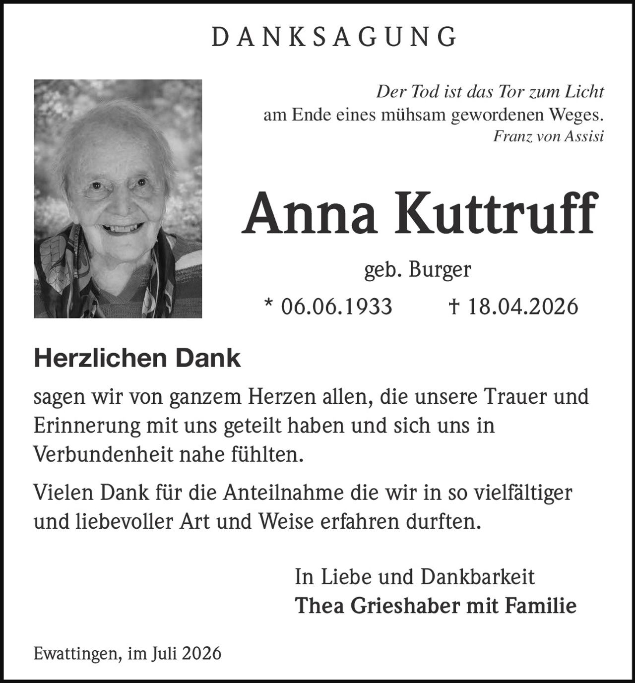 <p><i>Der Tod ist das Tor zum Licht<br>am Ende eines mühsam gewordenen Weges.<br>Franz von Assisi</i></p><p><strong>Anna Kuttruff</strong><br>geb. Burger<br>* 06.06.1933 † 18.04.2026</p><p><strong>Herzlichen Dank</strong></p><p>sagen wir von ganzem Herzen allen, die unsere Trauer und Erinnerung mit uns geteilt haben und sich uns in Verbundenheit nahe fühlten.</p><p>Vielen Dank für die Anteilnahme die wir in so vielfältiger und liebevoller Art und Weise erfahren durften.</p><p>In Liebe und Dankbarkeit<br><strong>Thea Grieshaber mit Familie</strong></p><p>Ewattingen, im Juli 2026</p>