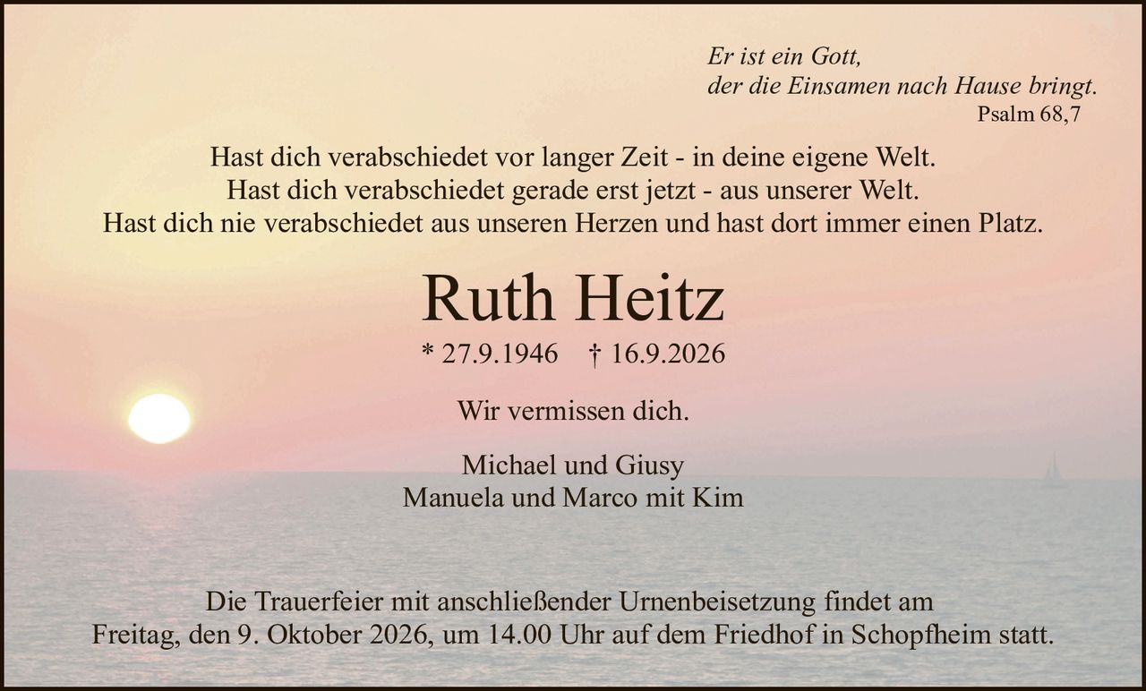 <p><i>Er ist ein Gott,<br>der die Einsamen nach Hause bringt.<br>Psalm 68,7</i></p>

<p>Hast dich verabschiedet vor langer Zeit - in deine eigene Welt.<br>Hast dich verabschiedet gerade erst jetzt - aus unserer Welt.<br>Hast dich nie verabschiedet aus unseren Herzen und hast dort immer einen Platz.</p>

<p><strong>Ruth Heitz</strong><br>* 27.9.1946  † 16.9.2026</p>

<p>Wir vermissen dich.</p>

<p>Michael und Giusy<br>Manuela und Marco mit Kim</p>

<p>Die Trauerfeier mit anschließender Urnenbeisetzung findet am<br>Freitag, den 9. Oktober 2026, um 14.00 Uhr auf dem Friedhof in Schopfheim statt.</p>