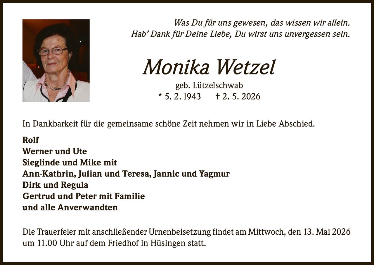 <i>Was Du für uns gewesen, das wissen wir allein.<br>Hab' Dank für Deine Liebe, Du wirst uns unvergessen sein.</i><p><strong>Monika Wetzel</strong><br>geb. Lützelschwab<br>* 5. 2. 1943 † 2. 5. 2026</p><p>In Dankbarkeit für die gemeinsame schöne Zeit nehmen wir in Liebe Abschied.</p><p><strong>Rolf</strong><br><strong>Werner und Ute</strong><br><strong>Sieglinde und Mike</strong> mit<br>Ann-Kathrin, Julian und Teresa, Jannic und Yagmur<br><strong>Dirk und Regula</strong><br><strong>Gertrud und Peter</strong> mit Familie<br>und alle Anverwandten</p><p>Die Trauerfeier mit anschließender Urnenbeisetzung findet am Mittwoch, den 13. Mai 2026 um 11.00 Uhr auf dem Friedhof in Hüsingen statt.</p>