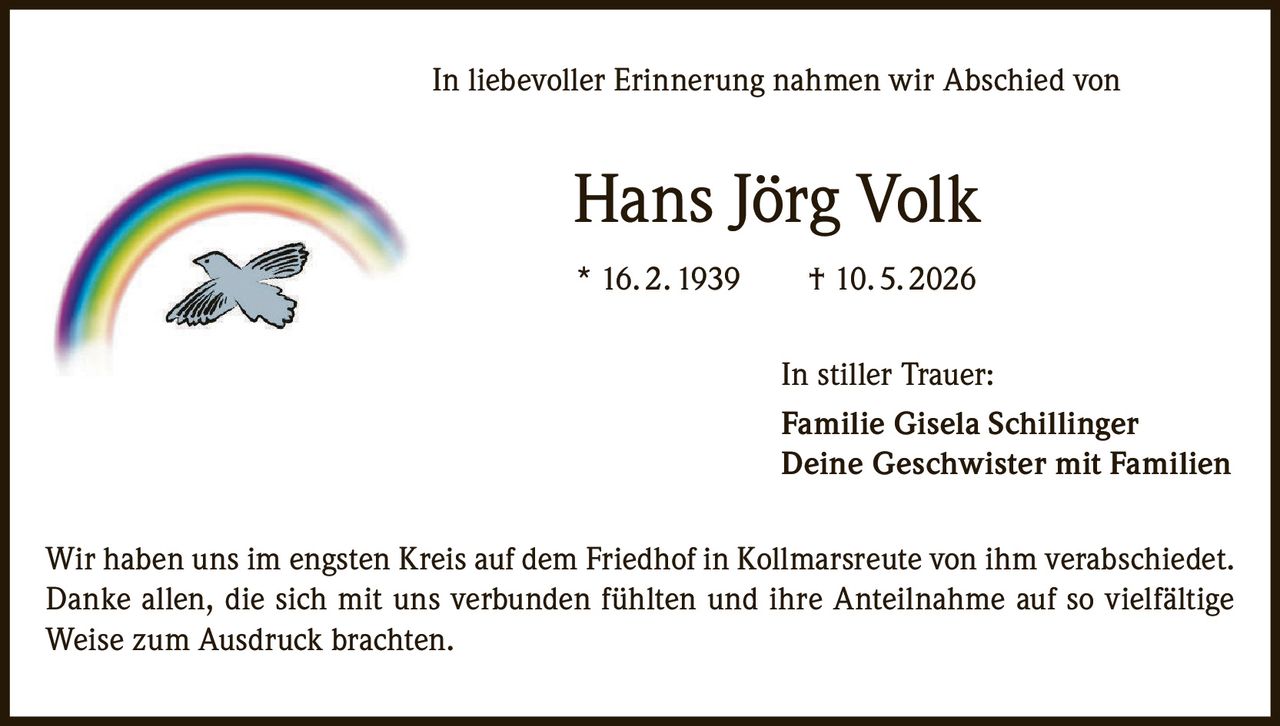 <p>In liebevoller Erinnerung nahmen wir Abschied von</p>
<p><strong>Hans Jörg Volk</strong></p>
<p>* 16. 2. 1939 † 10. 5. 2026</p>
<p>In stiller Trauer:</p>
<p><strong>Familie Gisela Schillinger</strong><br>
Deine Geschwister mit Familien</p>
<p>Wir haben uns im engsten Kreis auf dem Friedhof in Kollmarsreute von ihm verabschiedet. Danke allen, die sich mit uns verbunden fühlten und ihre Anteilnahme auf so vielfältige Weise zum Ausdruck brachten.</p>