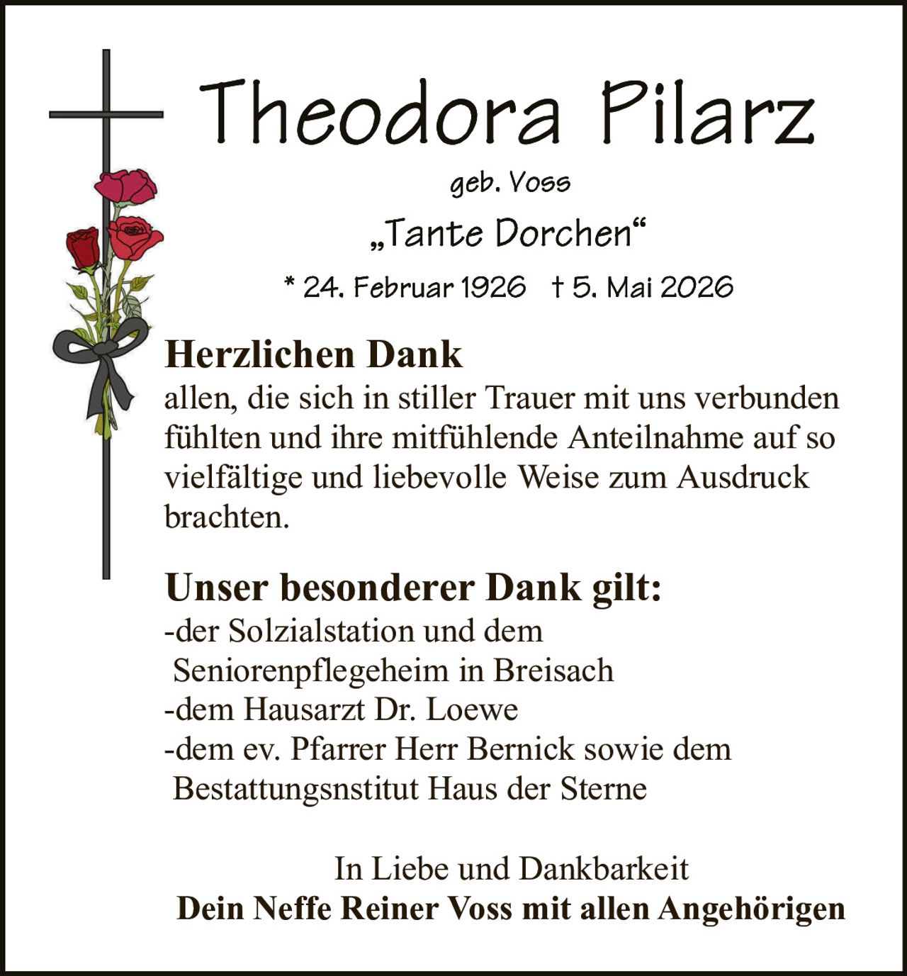 <p><strong>Theodora Pilarz</strong></p>
<p>geb. Voss</p>
<p>„Tante Dorchen"</p>
<p>* 24. Februar 1926 † 5. Mai 2026</p>
<p><strong>Herzlichen Dank</strong></p>
<p>allen, die sich in stiller Trauer mit uns verbunden fühlten und ihre mitfühlende Anteilnahme auf so vielfältige und liebevolle Weise zum Ausdruck brachten.</p>
<p><strong>Unser besonderer Dank gilt:</strong></p>
<p>-der Solzialstation und dem Seniorenpflegeheim in Breisach<br>-dem Hausarzt Dr. Loewe<br>-dem ev. Pfarrer Herr Bernick sowie dem Bestattungsnsitut Haus der Sterne</p>
<p>In Liebe und Dankbarkeit<br><strong>Dein Neffe Reiner Voss mit allen Angehörigen</strong></p>