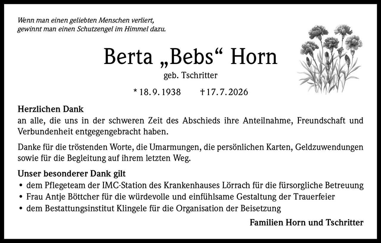 <p><i>Wenn man einen geliebten Menschen verliert, gewinnt man einen Schutzengel im Himmel dazu.</i></p>

<p><strong>Berta „Bebs" Horn</strong><br>geb. Tschritter<br>* 18. 9. 1938 † 17. 7. 2026</p>

<p><strong>Herzlichen Dank</strong></p>

<p>an alle, die uns in der schweren Zeit des Abschieds ihre Anteilnahme, Freundschaft und Verbundenheit entgegengebracht haben.</p>

<p>Danke für die tröstenden Worte, die Umarmungen, die persönlichen Karten, Geldzuwendungen sowie für die Begleitung auf ihrem letzten Weg.</p>

<p><strong>Unser besonderer Dank gilt</strong></p>

<ul>
<li>dem Pflegeteam der IMC-Station des Krankenhauses Lörrach für die fürsorgliche Betreuung</li>
<li>Frau Antje Böttcher für die würdevolle und einfühlsame Gestaltung der Trauerfeier</li>
<li>dem Bestattungsinstitut Klingele für die Organisation der Beisetzung</li>
</ul>

<p>Familien Horn und Tschritter</p>