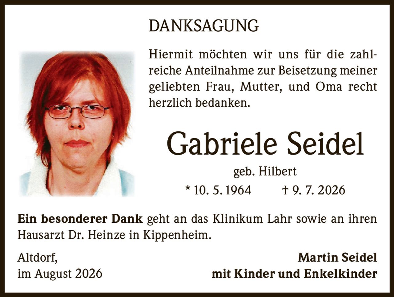 <p><strong>DANKSAGUNG</strong></p>

<p>Hiermit möchten wir uns für die zahlreiche Anteilnahme zur Beisetzung meiner geliebten Frau, Mutter, und Oma recht herzlich bedanken.</p>

<p><strong>Gabriele Seidel</strong><br>geb. Hilbert<br>* 10. 5. 1964 † 9. 7. 2026</p>

<p>Ein besonderer Dank geht an das Klinikum Lahr sowie an ihren Hausarzt Dr. Heinze in Kippenheim.</p>

<p>Altdorf, <strong>Martin Seidel</strong><br>im August 2026 mit Kinder und Enkelkinder</p>