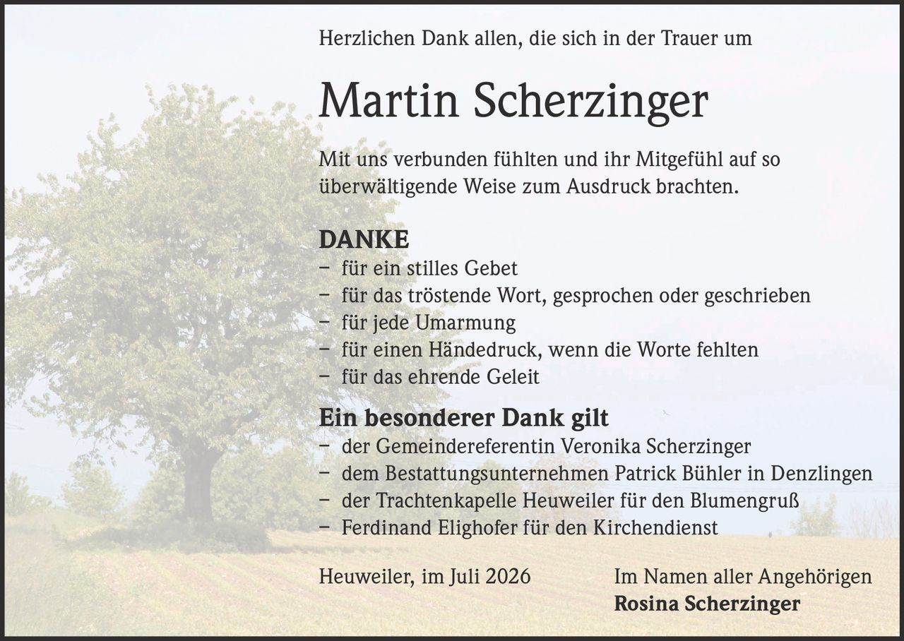 <p>Herzlichen Dank allen, die sich in der Trauer um Martin Scherzinger mit uns verbunden fühlten und ihr Mitgefühl auf so überwältigende Weise zum Ausdruck brachten.</p>

<p><strong>DANKE</strong></p>
<p>– für ein stilles Gebet<br>
– für das tröstende Wort, gesprochen oder geschrieben<br>
– für jede Umarmung<br>
– für einen Händedruck, wenn die Worte fehlten<br>
– für das ehrende Geleit</p>

<p><strong>Ein besonderer Dank gilt</strong></p>
<p>– der Gemeindereferentin Veronika Scherzinger<br>
– dem Bestattungsunternehmen Patrick Bühler in Denzlingen<br>
– der Trachtenkapelle Heuweiler für den Blumengruß<br>
– Ferdinand Elighofer für den Kirchendienst</p>

<p>Heuweiler, im Juli 2026 &nbsp;&nbsp;&nbsp;&nbsp;&nbsp;&nbsp;&nbsp;&nbsp;&nbsp;&nbsp;&nbsp;&nbsp;Im Namen aller Angehörigen<br>
<strong>Rosina Scherzinger</strong></p>