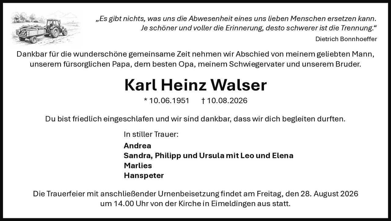 <p>„Es gibt nichts, was uns die Abwesenheit eines uns lieben Menschen ersetzen kann. Je schöner und voller die Erinnerung, desto schwerer ist die Trennung."</p>

<p>Dankbar für die wunderschöne gemeinsame Zeit nehmen wir Abschied von meinem geliebten Mann, unserem fürsorglichen Papa, dem besten Opa, meinem Schwiegervater und unserem Bruder.</p>

<p><strong>Karl Heinz Walser</strong> * 10.06.1951 † 10.08.2026</p>

<p>Du bist friedlich eingeschlafen und wir sind dankbar, dass wir dich begleiten durften.</p>

<p>In stiller Trauer:<br>
<strong>Andrea</strong><br>
<strong>Sandra, Philipp und Ursula mit Leo und Elena</strong><br>
<strong>Marlies</strong><br>
<strong>Hanspeter</strong></p>

<p>Die Trauerfeier mit anschließender Urnenbeisetzung findet am Freitag, den 28. August 2026 um 14.00 Uhr von der Kirche in Eimeldingen aus statt.</p>

<p><i>„Es gibt nichts, was uns die Abwesenheit eines uns lieben Menschen ersetzen kann. Je schöner und voller die Erinnerung, desto schwerer ist die Trennung."</i><br>
Dietrich Bonnhoeffer</p>