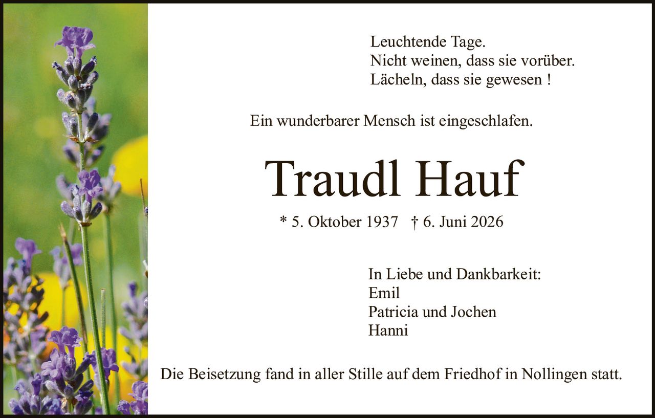 <p>Leuchtende Tage.<br>Nicht weinen, dass sie vorüber.<br>Lächeln, dass sie gewesen !</p>

<p>Ein wunderbarer Mensch ist eingeschlafen.</p>

<p><strong>Traudl Hauf</strong><br>* 5. Oktober 1937  † 6. Juni 2026</p>

<p>In Liebe und Dankbarkeit:<br>Emil<br>Patricia und Jochen<br>Hanni</p>

<p>Die Beisetzung fand in aller Stille auf dem Friedhof in Nollingen statt.</p>
